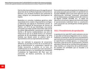 MejoradelposicionamientodelaCiudaddeMadridcomodestinodecomprasatravésdela
constituciónygestióndeáreascomercialesdeatractivoturístico.ProyectoACAT-MADRID.
88
Este ha sido el procedimiento que se ha seguido para el El procedimiento puede extrapolarse al trabajo previo
desarrollo de los 10 Planes Especiales de Inversión en que sería necesario para proceder a la aprobación de
Distritos y los 16 Planes de Barrio que conforman el las ACAT-MADRID, para lo que sería oportuno que la
mayor proyecto de presupuestos participativos de administración municipal comenzase contactando
España. con las federaciones y confederaciones del comercio
de Madrid -COCEM, CECOMA, etc.,- al objeto de
Basándose en consultas ciudadanas genéricas sobre identificar a los actores capaces de evolucionar desde
necesidades de la ciudad, el Ayuntamiento se dirige a el asociacionismo tradicional hacia su constitución
la federación que agrupa el movimiento vecinal -la como asociación de contribuyentes-entidad gestora
Federación Regional de Asociaciones de Vecinos de deunACAT.
Madrid-, con el fin de que identifique a los actores
principales que mejor pueden desarrollar cada uno de
los planes (generalmente, asociaciones vecinales de
distrito o de barrio), estableciéndose una serie de
mesas en las que se va dando forma a un consenso, La aprobación de cada ACAT, podrá realizarse una vez
partiendo de las necesidades detectadas y de otras se apruebe la Ordenanza Reguladora de los mismos,
medidas que deseen poner en práctica tanto el mediante la tramitación del oportuno procedimiento
Ayuntamientocomolosrepresentantesvecinales. que concluirá con el acuerdo de constitución en el que
se especificará la entidad gestora, su composición,
Una vez realizada la propuesta de actuaciones funciones y plan de acción; el presupuesto y fórmula
definitiva, se procede a la firma de un acuerdo por el aplicable al cálculo de las contribuciones aplicables a
que la administración se compromete a aportar los cada miembro y el compromiso de la administración
fondos necesarios, a realizar, en su caso, las de transferir las cantidades que se recauden a la
modificaciones en la normativa que sean necesarias y entidadgestora.
los estudios previos y se constituyen las Comisiones
Ciudadanas de Seguimiento del Plan, que van
pilotando, de manera autónoma, las diversas
actuaciones.
V.6.3. Procedimiento de aprobación.
 