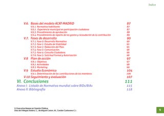 Índice
V.6. Bases del modelo ACAT-MADRID 87
V.6.1. Normativa habilitante 87
V.6.2. Experiencia municipal en participación ciudadana 87
V.6.3. Procedimiento de aprobación 88
V.6.4. Procedimiento de reparto de los gastos y recaudación de la contribución 89
V.7. Fases de desarrollo 90
V.7.1. Fase 0: Desarrollo Normativo 90
V.7.2. Fase 1: Estudio de Viabilidad 95
V.7.3. Fase 2: Redacción del Plan. 95
V.7.4. Fase 3: Comunicación. 96
V.7.5. Fase 4: Consulta Ciudadana 96
V.7.6. Fase 5: Solicitud Formal y Autorización 96
V.8 Plan de acción 97
V.8.1. Objetivos 97
V.8.2. Actividades 98
V.8.3. Marketing 99
V.9 Estudio Económico 104
V.9.1. Determinación de las contribuciones de los miembros 106
V.10 Seguimiento y evaluación 107
VI. Conclusiones 111
Anexo I: Listado de Normativa mundial sobre BIDs/BIAs 115
Anexo II: Bibliografía 118
V Executive Master en Gestión Pública.
Díaz de Villegas Soláns, C.; de Miguel Colom, M.; Cerdán Carbonero C.J. 9
 