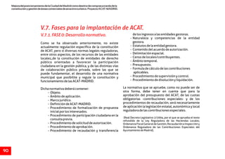 MejoradelposicionamientodelaCiudaddeMadridcomodestinodecomprasatravésdela
constituciónygestióndeáreascomercialesdeatractivoturístico.ProyectoACAT-MADRID.
90
V.7.1.FASE0:Desarrollonormativo. delosingresosalasentidadesgestoras.
- Naturaleza y competencias de la entidad
gestora.Como se ha observado anteriormente, no existe
- Estatutosdelaentidadgestora.actualmente regulación específica de la constitución
- Contenidodelacuerdodeautorización.de ACAT, pero sí diversas normas legales reguladoras,
- Delimitaciónespacial.entre otros aspectos, de los recursos de las entidades
- Censodelocales/contribuyentes.locales;,de la constitución de entidades de derecho
- Ámbitotemporal.público orientadas a favorecer la participación
- Presupuesto.ciudadana en la gestión pública, y de las distintas vías
- Formuladecálculodelascontribucionesde colaboración público privada, sobre las que se
aplicables.puede fundamentar, el desarrollo de una normativa
- Procedimientodesupervisiónycontrol.municipal que posibilite y regule la constitución y
- Procedimientodedisoluciónyliquidación.funcionamientodelasACAT-MADRID.
La normativa que se apruebe, como no puede ser deDichanormativadeberácontener:
otra forma, debe tener en cuenta que para la- Objeto.
aprobación del presupuesto del ACAT, de las cuotas- Ámbitodeaplicación.
obligatorias -contribuciones especiales- y de los- Marcojurídico.
procedimientos de recaudación, será necesariamente- DefinicióndeACAT-MADRID.
de aplicación la legislación estatal, autonómica y local- Procedimiento de formalización de propuesta
reguladoradelascontribucionesespeciales.inicialporlosinteresados.
- Procedimiento de participación ciudadana en la
(Real Decreto Legislativo 2/2004, por el que se aprueba el texto
consultaprevia. refundido de la Ley Reguladora de las Haciendas Locales,
- Procedimientodesolicituddeautorización. OrdenanzaFiscalGeneraldeGestión,RecaudacióneInspeccióny
- Procedimientodeaprobación. Ordenanza Reguladora de las Contribuciones Especiales del
AyuntamientodeMadrid).- Procedimiento de recaudación y transferencia
V.7. Fases para la implantación de ACAT.
 