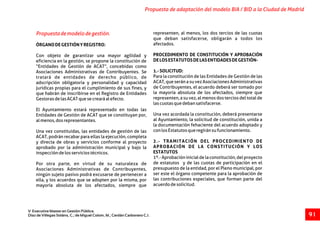 Propuestademodelodegestión. representen, al menos, los dos tercios de las cuotas
que deban satisfacerse, obligarán a todos los
afectados.ÓRGANODEGESTIÓNYREGISTRO:
PROCEDIMIENTO DE CONSTITUCIÓN Y APROBACIÓNCon objeto de garantizar una mayor agilidad y
DELOSESTATUTOSDELASENTIDADESDEGESTIÓN-eficiencia en la gestión, se propone la constitución de
“Entidades de Gestión de ACAT”, concebidas como
1.-SOLICITUD:Asociaciones Administrativas de Contribuyentes. Se
Para la constitución de las Entidades de Gestión de lastratará de entidades de derecho público, de
ACAT, que serán a su vez Asociaciones Administrativasadscripción obligatoria y personalidad y capacidad
de Contribuyentes, el acuerdo deberá ser tomado porjurídicas propias para el cumplimiento de sus fines, y
la mayoría absoluta de los afectados, siempre queque habrán de inscribirse en el Registro de Entidades
representen, a su vez, al menos dos tercios del total deGestorasdelasACATquesecrearáalefecto.
lascuotasquedebansatisfacerse.
El Ayuntamiento estará representado en todas las
Una vez acordada la constitución, deberá presentarseEntidades de Gestión de ACAT que se constituyan por,
al Ayuntamiento, la solicitud de constitución, unida aalmenos,dosrepresentantes.
la documentación fehaciente del acuerdo adoptado y
conlosEstatutosqueregiránsufuncionamiento.Una vez constituidas, las entidades de gestión de las
ACAT, podrán recabar para ellas la ejecución, completa
2.- TRAMITACIÓN DEL PROCEDIMIENTO DEy directa de obras y servicios conforme al proyecto
APROBACIÓN DE LA CONSTITUCIÓN Y LOSaprobado por la administración municipal y bajo la
ESTATUTOSinspeccióndelosserviciostécnicos.
1º.-Aprobacióninicialdelaconstitución,delproyecto
de estatutos y de las cuotas de participación en elPor otra parte, en virtud de su naturaleza de
presupuesto de la entidad, por el Pleno municipal, porAsociaciones Administrativas de Contribuyentes,
ser este el órgano competente para la aprobación deningún sujeto pasivo podrá excusarse de pertenecer a
las contribuciones especiales, que forman parte delella, y los acuerdos que se adopten por la misma, por
acuerdodesolicitud.mayoría absoluta de los afectados, siempre que
Propuesta de adaptación del modelo BIA / BID a la Ciudad de Madrid
V Executive Master en Gestión Pública.
Díaz de Villegas Soláns, C.; de Miguel Colom, M.; Cerdán Carbonero C.J. 9 1
 