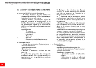 MejoradelposicionamientodelaCiudaddeMadridcomodestinodecomprasatravésdela
constituciónygestióndeáreascomercialesdeatractivoturístico.ProyectoACAT-MADRID.
94
III. GOBIERNOYÓRGANOSRECTORESDELAENTIDAD. iii. Designar a los miembros del Consejo
Rector, y en el seno del mismo, las personas
a.Denominacióndelosórganosdegobierno: que han de ostentar la Presidencia, la
- Asamblea General. Órgano deliberante VicepresidenciaylaSecretaría.
supremo de la Entidad, estará compuesta por iv. Aprobar el plan de acción y los medios
todoslosmiembrosdelamisma. precisos para su financiación, así como la forma
- Consejo Rector o Junta Directiva. Órgano de y plazos de recaudación de las aportaciones de
dirección, gobierno y administración de la losmiembros.
Entidad. Ostenta todas aquellas facultades que v. Delegar en el Consejo Rector de la Entidad, el
las disposiciones legales y los Estatutos del ejercicio de todas las facultades reconocidas a
ACAT no confieran expresamente a la Asamblea favor de la misma, siempre que no sean
General. indelegables.
Constituidapor: vi.Resolverlosrecursosinterpuestoscontralas
-Presidente. decisionesdeotrosórganosdelaEntidad.
-Vicepresidente. vii. Conocer y decidir en todos aquellos asuntos
-Secretario. de interés general para la Entidad, acordando
-Tesorero. las medidas necesarias o convenientes para el
- -Vocales. mejor cumplimiento de sus fines y solicitar, en
-RepresentantesdelAyuntamiento. su caso, para ello, el auxilio y tutela de la
administraciónmunicipal.
b.AsambleaGeneral:
- Normas de constitución, funcionamiento y c.ConsejoRector.
adopcióndeacuerdos. -Composición.
-Derechosdeasistencia. -RepresentacióndelaAdministración.
-Competencias: - Normas de convocatoria, funcionamiento y
i. Aprobar la memoria y cuentas de cada adopcióndeacuerdos.
ejercicio. -FuncionesyCompetencias:
ii. Aprobar las propuestas de presupuesto i. Ejecutar los acuerdos de la Asamblea
económico de cada ejercicio -que se remitirá al General.
Ayuntamiento para su aprobación- y de plazos ii Administrar los fondos de la Entidad,
derecaudación. formalizando la memoria y cuentas
 