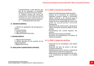 correspondientes a cada ejercicio, que
han de ser sometidas a la Asamblea
Generalyalaadministraciónmunicipal. - Deteccióndelámbitopotencialdeactuación.
iii. Adoptar, dentro del marco de - Análisis de la existencia de condiciones
competencias de la Entidad, las medidas espaciales (entorno urbano) y funcionales
n e c e s a r i a s p a r a g a r a n t i z a r e l (oferta comercial y de servicios) para la
cumplimientodelasfuncionesdelACAT. implantacióndelmodelodegestióndeACAT.
iv. Contratacióndelosservicios. - Evaluación de la receptividad del sector y del
grado de asociacionismo territorial
IV. RÉGIMENECONÓMICO. preexistente.
- Identificación de interlocutores y de personas
a. Normas de aprobación del presupuesto y capaces de liderar el proceso desde el sector
plazos. privado.
b. CuentasAnuales. - Reclutamiento del “comité impulsor” del
c. Ingresosygastos. proceso.
d. PagoyRecaudacióndecuotas. - Realizacióndelcensodeactividades.
- Reuniones de sensibilización con lideres de
V. RÉGIMENJURÍDICO. opiniónenelámbito.
a. VigenciadelosEstatutos.
b. Gestión ejecutiva de los acuerdos de los
órganosdegestión.
- Evaluación de las necesidades y del ámbitoc.Régimenderecursos.
territorial.
- Redacción del plan de acción y del planVI. DISOLUCIÓNYLIQUIDACIÓNDELAENTIDAD.
económicofinanciero.
- Establecimiento de los criterios y fórmula de
reparodelascontribucionesespeciales.
- Determinación de los procedimientos de cobro
y de transferencia de fondos a la entidad
gestora.
V.7.2.FASE1:Estudiodeviabilidad.
V.7.3.FASE2:RedaccióndelPlan
Propuesta de adaptación del modelo BIA / BID a la Ciudad de Madrid
V Executive Master en Gestión Pública.
Díaz de Villegas Soláns, C.; de Miguel Colom, M.; Cerdán Carbonero C.J. 95
 