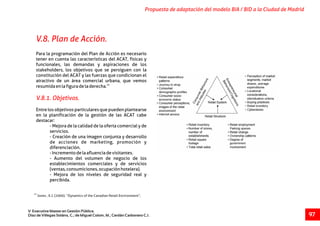25
Jones , K.J. (2000). “Dynamics of the Canadian Retail Environment”,
Propuesta de adaptación del modelo BIA / BID a la Ciudad de Madrid
V Executive Master en Gestión Pública.
Díaz de Villegas Soláns, C.; de Miguel Colom, M.; Cerdán Carbonero C.J. 97
Para la programación del Plan de Acción es necesario
tener en cuenta las características del ACAT, físicas y
funcionales, las demandas y aspiraciones de los
stakeholders, los objetivos que se persiguen con la
constitución del ACAT y las fuerzas que condicionan el
atractivo de un área comercial urbana, que vemos
25
resumidaenlafiguradeladerecha.
Entre los objetivos particulares que pueden plantearse
en la planificación de la gestión de las ACAT cabe
destacar:
- Mejora de la calidad de la oferta comercial y de
servicios.
- Creación de una imagen conjunta y desarrollo
de acciones de marketing, promoción y
diferenciación.
-Incrementodelaafluenciadevisitantes.
- Aumento del volumen de negocio de los
establecimientos comerciales y de servicios
(ventas,consumiciones,ocupaciónhotelera).
- Mejora de los niveles de seguridad real y
percibida.
V.8.1. Objetivos.
V.8. Plan de Acción.
 