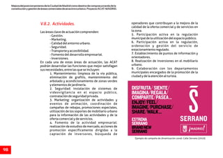 MejoradelposicionamientodelaCiudaddeMadridcomodestinodecomprasatravésdela
constituciónygestióndeáreascomercialesdeatractivoturístico.ProyectoACAT-MADRID.
98
V.8.2. Actividades. operadores que contribuyan a la mejora de la
calidad de la oferta comercial y de servicios en
lazona.Lasáreasclavedeactuacióncomprenden:
5. Participación activa en la regulación-Gestión.
municipaldelautilizacióndelespaciopúblico.-Marketing.
6. Participación activa en la regulación,-Calidaddelentornourbano.
ordenación y gestión del servicio de-Seguridad.
estacionamientoregulado.-Transporteyaccesibilidad.
7. Establecimiento de puntos de información y-Fomentodeldesarrolloempresarial.
orientadores.-Inversiones.
8. Realización de inversiones en el mobiliarioEn cada una de estas áreas de actuación, las ACAT
urbano.podrán desarrollar las funciones que mejor satisfagan
9. Colaboración con los departamentossusnecesidades,entrelasqueseincluyen:
municipales encargados de la promoción de la1. Mantenimiento: limpieza de la vía pública,
ciudadydelaatenciónalturista.eliminación de grafitis, mantenimiento del
arbolado y acondicionamiento de zonas verdes
yelementosdejardinería.
2. Seguridad: instalación de sistemas de
videovigilancia en el espacio público,
contratacióndeseguridadprivada.
3. Marketing: organización de actividades y
eventos de animación, coordinación de
campañas de rebajas, promociones especiales,
utilización de los soportes de mobiliario urbano
para la información de las actividades y de la
ofertacomercialydeservicios.
4. Fomento de la actividad empresarial:
realización de estudios de mercado, acciones de
promoción específicamente dirigidas a la
captación de inversores, búsqueda de
Ejemplo de campaña de dinamización zonal: Calle Serrano (2010)
 