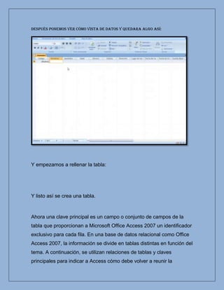 Después ponemos ver cómo vista de datos y quedara algo así:




Y empezamos a rellenar la tabla:




Y listo así se crea una tabla.



Ahora una clave principal es un campo o conjunto de campos de la
tabla que proporcionan a Microsoft Office Access 2007 un identificador
exclusivo para cada fila. En una base de datos relacional como Office
Access 2007, la información se divide en tablas distintas en función del
tema. A continuación, se utilizan relaciones de tablas y claves
principales para indicar a Access cómo debe volver a reunir la
 