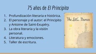 75 años de El Principito
1. Profundización literaria e histórica.
2. El personaje y el autor: el Principito
y Antoine de Saint-Exupéry.
3. La obra literaria y la visión
personal.
4. Literatura y emociones.
5. Taller de escritura.
 