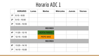 Horario ADC 1
HORARIO Lunes Martes Miércoles Jueves Viernes
1ª 8:15 - 9:05
2ª 9:10 - 10:00
3ª 10:05 - 10:55
RECREO
4ª 11:20 - 12:10 SOFÍA PARDO
5ª 12:15 - 13:05 PEPE MAS
RECREO
6ª 13:20 - 14:10
7ª 14:10 - 15:00
 