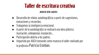Taller de escritura creativaTaller de escritura creativa
● Desarrollo de relatos autobiográficos a partir de sugestiones,
evocaciones y recuerdos.
● Trabajamos la inteligencia emocional.
● A partir de la autobiografía se realizará una obra plástica:
ilustración, videopostal, instalación…
● Participación abierta a los padres.
● Impartido por ADCII tomando como muestra el taller realizado por
la profesora Patricia Esteban.
ADCII EN ADCI
 