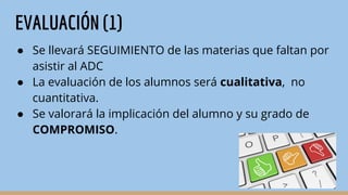 EVALUACIÓN (1)
● Se llevará SEGUIMIENTO de las materias que faltan por
asistir al ADC
● La evaluación de los alumnos será cualitativa, no
cuantitativa.
● Se valorará la implicación del alumno y su grado de
COMPROMISO.
 