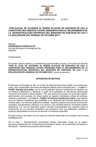 DESPACHO ALCALDE
PROYECTO DE ACUERDO No. de 2013
( )
“POR ELCUAL SE AUTORIZA AL SEÑOR ALCALDE DE SANTIAGO DE CALI A
CONSTITUIR UNA VIGENCIA FUTURA ORDINARIA PARA EL MEJORAMIENTO DE
LA INFRAESTRUCTURA DEPORTIVA DEL MUNICIPIO DE SANTIAGO DE CALI Y
LA REALIZACION DEL MUNDIAL DE CICLISMO 2014”
Página 1 de 11
Señores
HONORABLES CONCEJALES
Concejo Municipal de Santiago de Cali
Presente.
Cordial saludo,
De manera atenta presento a Consideración del Honorable Concejo, el Proyecto de Acuerdo
“POR EL CUAL SE AUTORIZA AL SEÑOR ALCALDE DE SANTIAGO DE CALI A
CONSTITUIR UNA VIGENCIA FUTURA ORDINARIA PARA EL MEJORAMIENTO DE LA
INFRAESTRUCTURA DEPORTIVA DEL MUNICIPIO DE SANTIAGO DE CALI Y LA
REALIZACION DEL MUNDIAL DE CICLISMO 2014”, previa la siguiente
EXPOSICIÓN DE MOTIVOS
El Municipio de Santiago de Cali en el Plan de Desarrollo Municipal CaliDA: Una ciudad para
todos, tiene contemplado dos líneas estratégicas básicas para el presente tema: 1) Línea 1 –
CaliDA: Equidad para todos, con la cual se pretende “generar condiciones de equidad, con
un enfoque “poblacional” y “territorial”, a partir de la estrategia de intervención denominada
Territorios de Inclusión y Oportunidades - TIO, que prioriza de acuerdo con la división político-
administrativa del municipio, las áreas donde se registran indicadores críticos de pobreza,
violencia y seguridad”. y la Línea 4 – CaliDA: Un Entorno Amable para todos cuyo objetivo
es el de “generar condiciones que posibiliten a los habitantes del municipio disfrutar de una
vivienda digna, con servicios públicos de calidad, espacios públicos como punto de encuentro
ciudadano; equipamientos colectivos a su servicio; una movilidad efectiva, priorizando medios
alternativos y el uso de transporte masivo; factores fundamentales que impulsan hacia la
construcción de un municipio competitivo que promueve entre sus habitantes, actitudes y
practicas responsables en procura de alcanzar un ambiente sostenible”
De igual manera, las metas con las cuales se pretende desarrollar los cometidos de las líneas
estratégicas son:
Por la línea 1: “Equipamientos comunitarios (Sedes comunales, Casas de la cultura,
escenarios deportivos) con mantenimiento formulado a través de la Secretaria de Deporte y
Recreación mediante los proyectos denominados:
 