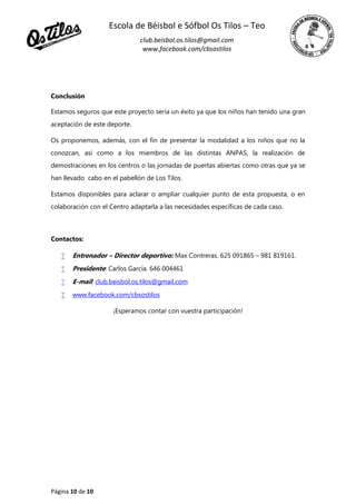Escola de Béisbol e Sófbol Os Tilos – Teo
club.beisbol.os.tilos@gmail.com
www.facebook.com/cbsostilos
Página 10 de 10
Conclusión
Estamos seguros que este proyecto sería un éxito ya que los niños han tenido una gran
aceptación de este deporte.
Os proponemos, además, con el fin de presentar la modalidad a los niños que no la
conozcan, así como a los miembros de las distintas ANPAS, la realización de
demostraciones en los centros o las jornadas de puertas abiertas como otras que ya se
han llevado cabo en el pabellón de Los Tilos.
Estamos disponibles para aclarar o ampliar cualquier punto de esta propuesta, o en
colaboración con el Centro adaptarla a las necesidades específicas de cada caso.
Contactos:
 Entrenador – Director deportivo: Max Contreras. 625 091865 – 981 819161.
 Presidente: Carlos García. 646 004461
 E-mail: club.beisbol.os.tilos@gmail.com
 www.facebook.com/cbsostilos
¡Esperamos contar con vuestra participación!
 
