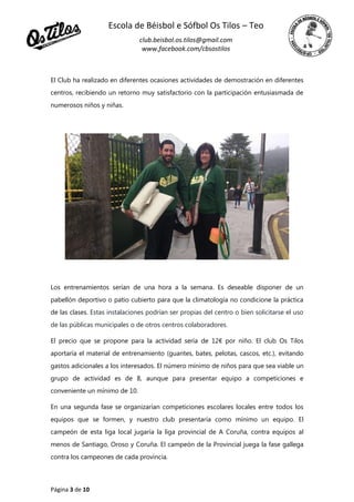Escola de Béisbol e Sófbol Os Tilos – Teo
club.beisbol.os.tilos@gmail.com
www.facebook.com/cbsostilos
Página 3 de 10
El Club ha realizado en diferentes ocasiones actividades de demostración en diferentes
centros, recibiendo un retorno muy satisfactorio con la participación entusiasmada de
numerosos niños y niñas.
Los entrenamientos serían de una hora a la semana. Es deseable disponer de un
pabellón deportivo o patio cubierto para que la climatología no condicione la práctica
de las clases. Estas instalaciones podrían ser propias del centro o bien solicitarse el uso
de las públicas municipales o de otros centros colaboradores.
El precio que se propone para la actividad sería de 12€ por niño. El club Os Tilos
aportaría el material de entrenamiento (guantes, bates, pelotas, cascos, etc.), evitando
gastos adicionales a los interesados. El número mínimo de niños para que sea viable un
grupo de actividad es de 8, aunque para presentar equipo a competiciones e
conveniente un mínimo de 10.
En una segunda fase se organizarían competiciones escolares locales entre todos los
equipos que se formen, y nuestro club presentaría como mínimo un equipo. El
campeón de esta liga local jugaría la liga provincial de A Coruña, contra equipos al
menos de Santiago, Oroso y Coruña. El campeón de la Provincial juega la fase gallega
contra los campeones de cada provincia.
 