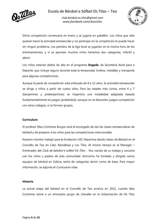 Escola de Béisbol e Sófbol Os Tilos – Teo
club.beisbol.os.tilos@gmail.com
www.facebook.com/cbsostilos
Página 4 de 10
Dicha competición comenzaría en enero y se jugaría en pabellón. Los niños que sólo
quieran hacer la actividad extraescolar y no participar en la competición lo puede hacer
sin ningún problema. Los partidos de la liga local se jugarían en la misma hora de los
entrenamientos, y si se apuntan muchos niños haríamos dos categorías, infantil y
alevín.
Los niños estarían dados de alta en el programa Xogade, da Secretaría Xeral para o
Deporte, que incluye seguro durante toda la temporada, trofeos, medallas y transporte
para algunas competiciones.
Aunque la parte de competición está enfocada de 8 a 12 años, la actividad extraescolar
se dirige a niños a partir de cuatro años. Para las edades más cortas, entre 4 y 7
(benjamines y prebenjamines) se impartiría una modalidad adaptada basada
fundamentalmente en juegos (prebéisbol), aunque no se descartan juegos-competición
con otros colegios, si se forman grupos.
Currículum
El profesor Max Contreras Burgos será el encargado de dar las clases extraescolares de
béisbol y de preparar a los niños para las competiciones mencionadas.
Nuestro monitor trabajó para la fundación USC Deportiva dando clases de Béisbol en el
Concello de Teo en Calo, Ramallosa y Los Tilos. Al mismo tiempo es el Manager –
Entrenador del Club de béisbol e sófbol Os Tilos - Teo, nacido de su trabajo y cercanía
con los niños y padres de esta comunidad. Asimismo ha fundado y dirigido varios
equipos de béisbol en Galicia, tanto de categorías sénior como de base. Para mayor
información, se adjunta el Curriculum vitae.
Historia
La actual etapa del béisbol en el Concello de Teo arranca en 2012, cuando Max
Contreras reúne a un entusiasta grupo de chavales en la Urbanización de Os Tilos
 
