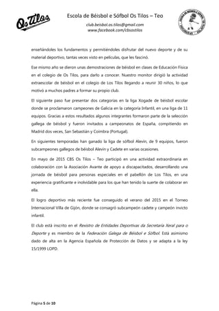 Escola de Béisbol e Sófbol Os Tilos – Teo
club.beisbol.os.tilos@gmail.com
www.facebook.com/cbsostilos
Página 5 de 10
enseñándoles los fundamentos y permitiéndoles disfrutar del nuevo deporte y de su
material deportivo, tantas veces visto en películas, que les fascinó.
Ese mismo año se dieron unas demostraciones de béisbol en clases de Educación Física
en el colegio de Os Tilos, para darlo a conocer. Nuestro monitor dirigió la actividad
extraescolar de béisbol en el colegio de Los Tilos llegando a reunir 30 niños, lo que
motivó a muchos padres a formar su propio club.
El siguiente paso fue presentar dos categorías en la liga Xogade de béisbol escolar
donde se proclamaron campeones de Galicia en la categoría Infantil, en una liga de 11
equipos. Gracias a estos resultados algunos integrantes formaron parte de la selección
gallega de béisbol y fueron invitados a campeonatos de España, compitiendo en
Madrid dos veces, San Sebastián y Coímbra (Portugal).
En siguientes temporadas han ganado la liga de sófbol Alevín, de 9 equipos, fueron
subcampeones gallegos de béisbol Alevín y Cadete en varias ocasiones.
En mayo de 2015 CBS Os Tilos – Teo participó en una actividad extraordinaria en
colaboración con la Asociación Avante de apoyo a discapacitados, desarrollando una
jornada de béisbol para personas especiales en el pabellón de Los Tilos, en una
experiencia gratificante e inolvidable para los que han tenido la suerte de colaborar en
ella.
El logro deportivo más reciente fue conseguido el verano del 2015 en el Torneo
Internacional Villa de Gijón, donde se consagró subcampeón cadete y campeón invicto
infantil.
El club está inscrito en el Rexistro de Entidades Deportivas da Secretaría Xeral para o
Deporte y es miembro de la Federación Galega de Béisbol e Sófbol. Está asimismo
dado de alta en la Agencia Española de Protección de Datos y se adapta a la ley
15/1999 LOPD.
 