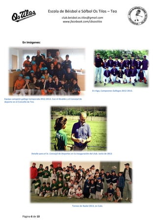 Escola de Béisbol e Sófbol Os Tilos – Teo
club.beisbol.os.tilos@gmail.com
www.facebook.com/cbsostilos
Página 6 de 10
En imágenes:
Equipo campeón gallego temporada 2012-2013. Con el Alcalde y el Concejal de
deporte en el Concello de Teo.
Detalle para el Sr. Concejal de Deportes en la inauguración del club. Junio de 2013
En Vigo, Campeones Gallegos 2012-2013.
Torneo de Nadal 2013, en Calo.
 