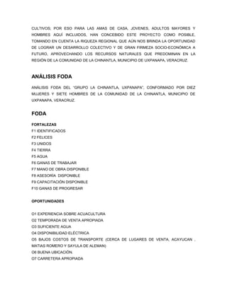 CULTIVOS; POR ESO PARA LAS AMAS DE CASA, JOVENES, ADULTOS MAYORES Y
HOMBRES AQUÍ INCLUIDOS, HAN CONCEBIDO ESTE PROYECTO COMO POSIBLE,
TOMANDO EN CUENTA LA RIQUEZA REGIONAL QUE AÚN NOS BRINDA LA OPORTUNIDAD
DE LOGRAR UN DESARROLLO COLECTIVO Y DE GRAN FIRMEZA SOCIO-ECONÓMICA A
FUTURO, APROVECHANDO LOS RECURSOS NATURALES QUE PREDOMINAN EN LA
REGIÓN DE LA COMUNIDAD DE LA CHINANTLA, MUNICIPIO DE UXPANAPA, VERACRUZ.



ANÁLISIS FODA

ANÁLISIS FODA DEL “GRUPO LA CHINANTLA, UXPANAPA”, CONFORMADO POR DIEZ
MUJERES Y SIETE HOMBRES DE LA COMUNIDAD DE LA CHINANTLA, MUNICIPIO DE
UXPANAPA, VERACRUZ.


FODA

FORTALEZAS
F1 IDENTIFICADOS
F2 FELICES
F3 UNIDOS
F4 TIERRA
F5 AGUA
F6 GANAS DE TRABAJAR
F7 MANO DE OBRA DISPONIBLE
F8 ASESORÍA DISPONIBLE
F9 CAPACITACIÓN DISPONIBLE
F10 GANAS DE PROGRESAR


OPORTUNIDADES


O1 EXPERIENCIA SOBRE ACUACULTURA
O2 TEMPORADA DE VENTA APROPIADA
O3 SUFICIENTE AGUA
O4 DISPONIBILIDAD ELÉCTRICA
O5 BAJOS COSTOS DE TRANSPORTE (CERCA DE LUGARES DE VENTA, ACAYUCAN ,
MATIAS ROMERO Y SAYULA DE ALEMAN)
O6 BUENA UBICACIÓN.
O7 CARRETERA APROPIADA
 