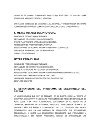 PRODUCIR EN FORMA PERMANENTE PRODUCTOS ACUÍCOLAS DE CALIDAD PARA
ACCEDER AL MERCADO ESTATAL Y NACIONAL.


DAR VALOR AGREGADO DE ACUERDO A LA DEMANDA Y PRESENTACIÓN EN OTRAS
FORMAS MAS ELABORADAS COMO DESVISCERADO, FILETEADO O PREPARADAS.


5.- METAS TOTALES DEL PROYECTO.
1 UNIDAD DE PRODUCCIÓN DE ALEVINES
8 ESTANQUES DE CONCRETO ACONDICIONADOS
6 TINAS PLASTIFICADAS MANEJADAS CON AERODOX.
120,000 ALEVINES PRODUCIDOS EN LA GRANJA.
60,000 ALEVINES DE MOJARRA TILAPIA SEMBRADOS Y CULTIVADOS.
25,800 KG DE TILAPIA PRODUCIDOS ANUALMENTE.
12 EMPLEOS GENERADOS.


METAS PARA EL 2008.

1 UNIDAD DE PRODUCCIÓN DE ALEVINES.
4 ESTANQUES DE CONCRETO ACONDICIONADOS.
3 TINAS PLASTIFICADAS INSTALADAS Y EN OPERACIÓN.
40,000 ALEVINES DE MOJARRA TILAPIA SEMBRADOS POR PERIODO PRODUCTIVO.
80,000 ALEVINES TRANSFERIDOS A PRODUCTORES
15,000 KG DE TILAPIA PRODUCIDOS POR CICLO PRODUCTIVO
8 EMPLEOS DIRECTOS.



6.- ESTRATEGIAS DEL PROGRAMA DE DESARROLLO DEL
SECTOR
LA MODERNIZACIÓN QUE HOY SE DEMANDA         EN EL CAMPO, EXIGE AL “GRUPO LA
CHINANTLA, UXPANAPA” Y A LOS DEMÁS PRODUCTORES DE PECES EN ESTANQUES DE
AGUA DULCE Y EN TINAS PLASTIFICADAS, LOCALIZADOS EN LA REGIÓN DE LA
CHINANTLA, MUNICIPIO DE UXPANAPA, VERACRUZ, CONFORMADA DURANTE EL
PRESENTE AÑO, EN APEGO Y CUMPLIMIENTO DE LOS OBJETIVOS QUE TIENEN
ESTABLECIDOS, QUE EN LOS SISTEMAS DE PRODUCCIÓN QUE ACTUALMENTE
DESARROLLAN, Y DADAS LAS CONDICIONES ECONÓMICAS QUE PREVALECEN Y
CARACTERIZAN A ESA REGIÓN PRODUCTIVA HULERA, SE DIVERSIFIQUEN LAS
 
