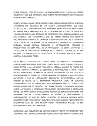 OTRAS GRANJAS, TODO ESTO EN EL APROVECHAMIENTO DE TILAPIAS DE INTERÉS
COMERCIAL Y LOS QUE SE TENGAN COMO ALTERNATIVAS PRODUCTIVAS POTENCIALES
PARA REGIONES COMO ESTA.


DE ESTA MANERA, CON EL ESTABLECIMIENTO DEL MODULO DEMOSTRATIVO, SE ESTARÁ
ATENDIENDO LAS DEMANDAS DE UNA CADENA AGROALIMENTARIA, QUE COMO
ESTRATEGIA ESTA CONSIDERADA EN EL PROGRAMA ESTRATÉGICO DE NECESIDADES
DE INNOVACION Y TRANSFERENCIA DE TECNOLOGÍA DEL ESTADO DE VERACRUZ,
TOMANDO EN CUENTA LOS TÉRMINOS DE REFERENCIA DE LA CADENA ACUÍCOLA. ASÍ,
SON DIVERSAS LAS EXPECTATIVAS QUE SE TIENEN, MISMAS QUE PERMITAN
VISLUMBRAR QUE EN NUESTRO CAMPO SE PUEDEN DIVERSIFICAR LAS ALTERNATIVAS
TECNOLÓGICAS, DE TAL FORMA QUE SE TENGAN DETONADORES DEL DESARROLLO
REGIONAL,   DONDE     PUEDAN   FORMARSE     O   ESPECIALIZARSE,   TÉCNICOS   O
PRODUCTORES, EN ESTA ÁREA DE LA PRODUCCIÓN, ES DECIR, ADAPTANDO LA
TECNOLOGÍA DE PRODUCCION INTENSIVA BAJO AMBIENTE CONTROLADO O BIEN
DIFUNDIR LOS AVANCES DE LA TECNOLÓGICA DE LA PRODUCCIÓN DE ALEVINES Y
SOBRE LA ENGORDA DE PECES.


EN EL MODULO DEMOSTRATIVO, PODRÁ DARSE SEGUIMIENTO O DESARROLLAR
INCLUSO INVESTIGACIONES ACUICOLAS, CUYOS RESULTADOS PUEDAN VERTIRSE E
INCORPORARSE A LA ACTIVIDAD PRODUCTIVA, ADEMÁS, MARCAR EL RUMBO QUE
IMPULSE SIGNIFICATIVAMENTE EL DESARROLLO AGROPECUARIO Y RURAL, COMO
FUENTE PERMANENTE DE EMPLEO, SE BUSCA DIVERSIFICAR LOS CULTIVOS BAJO
APROVECHAMIENTO, DONDE SE PUEDAN MANEJAR INTENSAMENTE LOS RECURSOS
NATURALES, Y POR LA LOCALIZACIÓN GEOGRÁFICA CARACTERÍSTICA, AMPLIAR
INCLUSO EL RANGO DE LA TEMPORADA PRODUCTIVA ANUAL. SIN EMBARGO,
CONSIDERAMOS QUE EL COMPROMISO MÁS IMPORTANTE SERÁ EL SERVIR COMO
MODULO PROMOTOR DE DIFUSIÓN Y DE TRANSFERENCIA TECNOLÓGICA REGIONAL
SOBRE LAS TÉCNICAS Y SISTEMAS DE PRODUCCIÓN AQUÍ APLICADOS O GENERADOS,
DONDE LAS INNOVACIONES TECNOLÓGICAS REGIONALES, SERÁN INNOVACIONES QUE
APOYARAN    DIRECTA   E   INDIRECTAMENTE   AL   PRODUCTOR,   DEMOSTRANDO     LA
PARTICULARIDAD DE QUE EN ÁREAS PEQUEÑAS SE PUEDEN OBTENER ALTOS
RENDIMIENTOS EN PRODUCCIÓN Y ELEVADOS NIVELES DE CALIDAD, REQUERIMIENTOS
NECESARIOS PARA DE ESTA MANERA PODER INCURSIONAR INCLUSO EN LOS
MERCADOS NACIONAL E INTERNACIONAL.


EN RESUMEN, LOS RESULTADOS DE ESTA EXPERIENCIA PODRÁN TRANSFERIRSE Y SER
ADOPTADOS POR LOS PRODUCTORES DE PECES, CAPACES DE INVERTIR EN VERACRUZ,
 