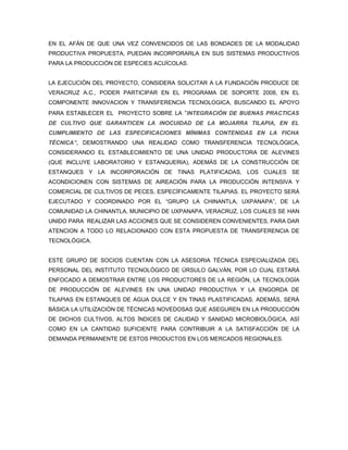 EN EL AFÁN DE QUE UNA VEZ CONVENCIDOS DE LAS BONDADES DE LA MODALIDAD
PRODUCTIVA PROPUESTA, PUEDAN INCORPORARLA EN SUS SISTEMAS PRODUCTIVOS
PARA LA PRODUCCIÓN DE ESPECIES ACUÍCOLAS.


LA EJECUCIÓN DEL PROYECTO, CONSIDERA SOLICITAR A LA FUNDACIÓN PRODUCE DE
VERACRUZ A.C., PODER PARTICIPAR EN EL PROGRAMA DE SOPORTE 2008, EN EL
COMPONENTE INNOVACION Y TRANSFERENCIA TECNOLOGICA, BUSCANDO EL APOYO
PARA ESTABLECER EL PROYECTO SOBRE LA “INTEGRACIÓN DE BUENAS PRACTICAS
DE CULTIVO QUE GARANTICEN LA INOCUIDAD DE LA MOJARRA TILAPIA, EN EL
CUMPLIMIENTO DE LAS ESPECIFICACIONES MÍNIMAS CONTENIDAS EN LA FICHA
TÉCNICA”, DEMOSTRANDO UNA REALIDAD COMO TRANSFERENCIA TECNOLÓGICA,
CONSIDERANDO EL ESTABLECIMIENTO DE UNA UNIDAD PRODUCTORA DE ALEVINES
(QUE INCLUYE LABORATORIO Y ESTANQUERIA), ADEMÁS DE LA CONSTRUCCIÓN DE
ESTANQUES Y LA INCORPORACIÓN DE TINAS PLATIFICADAS, LOS CUALES SE
ACONDICIONEN CON SISTEMAS DE AIREACIÓN PARA LA PRODUCCIÓN INTENSIVA Y
COMERCIAL DE CULTIVOS DE PECES, ESPECÍFICAMENTE TILAPIAS. EL PROYECTO SERÁ
EJECUTADO Y COORDINADO POR EL “GRUPO LA CHINANTLA, UXPANAPA”, DE LA
COMUNIDAD LA CHINANTLA, MUNICIPIO DE UXPANAPA, VERACRUZ, LOS CUALES SE HAN
UNIDO PARA REALIZAR LAS ACCIONES QUE SE CONSIDEREN CONVENIENTES, PARA DAR
ATENCION A TODO LO RELACIONADO CON ESTA PROPUESTA DE TRANSFERENCIA DE
TECNOLÓGICA.


ESTE GRUPO DE SOCIOS CUENTAN CON LA ASESORIA TÉCNICA ESPECIALIZADA DEL
PERSONAL DEL INSTITUTO TECNOLÓGICO DE ÚRSULO GALVÁN, POR LO CUAL ESTARÁ
ENFOCADO A DEMOSTRAR ENTRE LOS PRODUCTORES DE LA REGIÓN, LA TECNOLOGÍA
DE PRODUCCIÓN DE ALEVINES EN UNA UNIDAD PRODUCTIVA Y LA ENGORDA DE
TILAPIAS EN ESTANQUES DE AGUA DULCE Y EN TINAS PLASTIFICADAS. ADEMÁS, SERÁ
BÁSICA LA UTILIZACIÓN DE TÉCNICAS NOVEDOSAS QUE ASEGUREN EN LA PRODUCCIÓN
DE DICHOS CULTIVOS, ALTOS ÍNDICES DE CALIDAD Y SANIDAD MICROBIOLÓGICA, ASÍ
COMO EN LA CANTIDAD SUFICIENTE PARA CONTRIBUIR A LA SATISFACCIÓN DE LA
DEMANDA PERMANENTE DE ESTOS PRODUCTOS EN LOS MERCADOS REGIONALES.
 