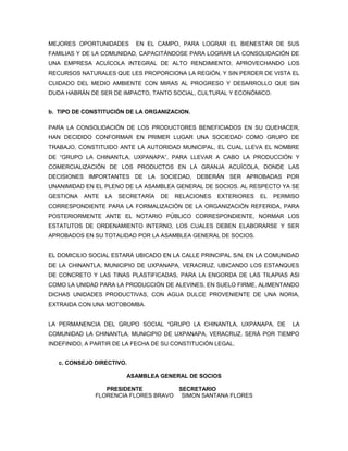 MEJORES OPORTUNIDADES      EN EL CAMPO, PARA LOGRAR EL BIENESTAR DE SUS
FAMILIAS Y DE LA COMUNIDAD, CAPACITÁNDOSE PARA LOGRAR LA CONSOLIDACIÓN DE
UNA EMPRESA ACUÍCOLA INTEGRAL DE ALTO RENDIMIENTO, APROVECHANDO LOS
RECURSOS NATURALES QUE LES PROPORCIONA LA REGIÓN, Y SIN PERDER DE VISTA EL
CUIDADO DEL MEDIO AMBIENTE CON MIRAS AL PROGRESO Y DESARROLLO QUE SIN
DUDA HABRÁN DE SER DE IMPACTO, TANTO SOCIAL, CULTURAL Y ECONÓMICO.


b. TIPO DE CONSTITUCIÓN DE LA ORGANIZACION.

PARA LA CONSOLIDACIÓN DE LOS PRODUCTORES BENEFICIADOS EN SU QUEHACER,
HAN DECIDIDO CONFORMAR EN PRIMER LUGAR UNA SOCIEDAD COMO GRUPO DE
TRABAJO, CONSTITUIDO ANTE LA AUTORIDAD MUNICIPAL, EL CUAL LLEVA EL NOMBRE
DE “GRUPO LA CHINANTLA, UXPANAPA”, PARA LLEVAR A CABO LA PRODUCCIÓN Y
COMERCIALIZACIÓN DE LOS PRODUCTOS EN LA GRANJA ACUÍCOLA, DONDE LAS
DECISIONES IMPORTANTES DE LA SOCIEDAD, DEBERÁN SER APROBADAS POR
UNANIMIDAD EN EL PLENO DE LA ASAMBLEA GENERAL DE SOCIOS. AL RESPECTO YA SE
GESTIONA   ANTE   LA   SECRETARÍA   DE   RELACIONES   EXTERIORES   EL   PERMISO
CORRESPONDIENTE PARA LA FORMALIZACIÓN DE LA ORGANIZACIÓN REFERIDA, PARA
POSTERIORMENTE ANTE EL NOTARIO PÚBLICO CORRESPONDIENTE, NORMAR LOS
ESTATUTOS DE ORDENAMIENTO INTERNO, LOS CUALES DEBEN ELABORARSE Y SER
APROBADOS EN SU TOTALIDAD POR LA ASAMBLEA GENERAL DE SOCIOS.


EL DOMICILIO SOCIAL ESTARÁ UBICADO EN LA CALLE PRINCIPAL S/N, EN LA COMUNIDAD
DE LA CHINANTLA, MUNICIPIO DE UXPANAPA, VERACRUZ, UBICANDO LOS ESTANQUES
DE CONCRETO Y LAS TINAS PLASTIFICADAS, PARA LA ENGORDA DE LAS TILAPIAS ASI
COMO LA UNIDAD PARA LA PRODUCCIÓN DE ALEVINES, EN SUELO FIRME, ALIMENTANDO
DICHAS UNIDADES PRODUCTIVAS, CON AGUA DULCE PROVENIENTE DE UNA NORIA,
EXTRAIDA CON UNA MOTOBOMBA.


LA PERMANENCIA DEL GRUPO SOCIAL “GRUPO LA CHINANTLA, UXPANAPA, DE            LA
COMUNIDAD LA CHINANTLA, MUNICIPIO DE UXPANAPA, VERACRUZ, SERÁ POR TIEMPO
INDEFINIDO, A PARTIR DE LA FECHA DE SU CONSTITUCIÓN LEGAL.


   c. CONSEJO DIRECTIVO.

                         ASAMBLEA GENERAL DE SOCIOS

                 PRESIDENTE          SECRETARIO
              FLORENCIA FLORES BRAVO SIMON SANTANA FLORES
 