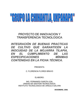PROYECTO DE INNOVACION Y
   TRANSFERENCIA TECNOLOGICA

INTEGRACIÓN DE BUENAS PRACTICAS
DE CULTIVO QUE GARANTICEN LA
INOCUIDAD DE LA MOJARRA TILAPIA,
EN   EL   CUMPLIMIENTO   DE   LAS
ESPECIFICACIONES          MÍNIMAS
CONTENIDAS EN LA FICHA TÉCNICA.

                  PRESENTA:

          C. FLORENCIA FLORES BRAVO


                  ELABORO:

            ING. FERNANDO GARCÍA LEAL
         UNIDAD DE GESTIÓN TECNOLÓGICA.
    INSTITUTO TECNOLOGICO DE URSULO GALVAN

                                      DICIEMBRE, 2008.
 