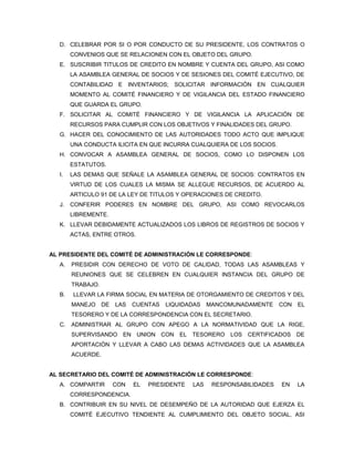 D. CELEBRAR POR SI O POR CONDUCTO DE SU PRESIDENTE, LOS CONTRATOS O
       CONVENIOS QUE SE RELACIONEN CON EL OBJETO DEL GRUPO.
  E. SUSCRIBIR TITULOS DE CREDITO EN NOMBRE Y CUENTA DEL GRUPO, ASI COMO
       LA ASAMBLEA GENERAL DE SOCIOS Y DE SESIONES DEL COMITÉ EJECUTIVO, DE
       CONTABILIDAD E INVENTARIOS; SOLICITAR INFORMACIÓN EN CUALQUIER
       MOMENTO AL COMITÉ FINANCIERO Y DE VIGILANCIA DEL ESTADO FINANCIERO
       QUE GUARDA EL GRUPO.
  F. SOLICITAR AL COMITÉ FINANCIERO Y DE VIGILANCIA LA APLICACIÓN DE
       RECURSOS PARA CUMPLIR CON LOS OBJETIVOS Y FINALIDADES DEL GRUPO.
  G. HACER DEL CONOCIMIENTO DE LAS AUTORIDADES TODO ACTO QUE IMPLIQUE
       UNA CONDUCTA ILICITA EN QUE INCURRA CUALQUIERA DE LOS SOCIOS.
  H. CONVOCAR A ASAMBLEA GENERAL DE SOCIOS, COMO LO DISPONEN LOS
       ESTATUTOS.
  I.   LAS DEMAS QUE SEÑALE LA ASAMBLEA GENERAL DE SOCIOS: CONTRATOS EN
       VIRTUD DE LOS CUALES LA MISMA SE ALLEGUE RECURSOS, DE ACUERDO AL
       ARTICULO 91 DE LA LEY DE TITULOS Y OPERACIONES DE CREDITO.
  J.   CONFERIR PODERES EN NOMBRE DEL GRUPO, ASI COMO REVOCARLOS
       LIBREMENTE.
  K. LLEVAR DEBIDAMENTE ACTUALIZADOS LOS LIBROS DE REGISTROS DE SOCIOS Y
       ACTAS, ENTRE OTROS.


AL PRESIDENTE DEL COMITÉ DE ADMINISTRACIÓN LE CORRESPONDE:
  A.   PRESIDIR CON DERECHO DE VOTO DE CALIDAD, TODAS LAS ASAMBLEAS Y
       REUNIONES QUE SE CELEBREN EN CUALQUIER INSTANCIA DEL GRUPO DE
       TRABAJO.
  B.   LLEVAR LA FIRMA SOCIAL EN MATERIA DE OTORGAMIENTO DE CREDITOS Y DEL
       MANEJO     DE   LAS   CUENTAS   LIQUIDADAS    MANCOMUNADAMENTE     CON   EL
       TESORERO Y DE LA CORRESPONDENCIA CON EL SECRETARIO.
  C.   ADMINISTRAR AL GRUPO CON APEGO A LA NORMATIVIDAD QUE LA RIGE,
       SUPERVISANDO EN UNION CON EL TESORERO LOS CERTIFICADOS DE
       APORTACIÓN Y LLEVAR A CABO LAS DEMAS ACTIVIDADES QUE LA ASAMBLEA
       ACUERDE.


AL SECRETARIO DEL COMITÉ DE ADMINISTRACIÓN LE CORRESPONDE:
  A. COMPARTIR         CON   EL   PRESIDENTE   LAS    RESPONSABILIDADES   EN    LA
       CORRESPONDENCIA.
  B. CONTRIBUIR EN SU NIVEL DE DESEMPEÑO DE LA AUTORIDAD QUE EJERZA EL
       COMITÉ EJECUTIVO TENDIENTE AL CUMPLIMIENTO DEL OBJETO SOCIAL, ASI
 
