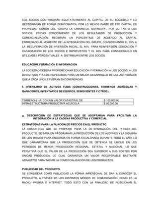 LOS SOCIOS CONTRIBUIRÁN EQUITATIVAMENTE AL CAPITAL DE SU SOCIEDAD Y LO
GESTIONARAN DE FORMA DEMOCRÁTICA. POR LO MENOS PARTE DE ESE CAPITAL ES
PROPIEDAD COMÚN DEL “GRUPO LA CHINANTLA, UXPANAPA”, POR LO TANTO LOS
SOCIOS,   PREVIO   CONOCIMIENTO    DE    LOS   RESULTADOS   DE    PRODUCCIÓN       Y
COMERCIALIZACIÓN,   RECIBIRÁN     UN    PORCENTAJE   DE   ACUERDO        AL   CAPITAL
ENTREGADO AL MOMENTO DE LA INTEGRACIÓN DEL GRUPO, CONSIDERANDO EL 20% A
LA RECUPERACIÓN DE INVERSIÓN INICIAL, EL 40% PARA REINVERSIÓN, EDUCACIÓN Y
CAPACITACIÓN DE LOS SOCIOS E IMPREVISTOS Y EL 40% PARA CONSIDERARLO EN
UTILIDADES PORCENTUALES A DISTRIBUIR ENTRE LOS SOCIOS.


EDUCACIÓN, FORMACIÓN E INFORMACION.

LA SOCIEDAD DEBERÁ PROPORCIONAR EDUCACIÓN Y FORMACIÓN A LOS SOCIOS, A LOS
DIRECTIVOS Y A LOS EMPLEADOS PARA UN MEJOR DESARROLLO DE LAS ACTIVIDADES
QUE A CADA UNO LE FUERAN ENCOMENDADAS.

f. INVENTARIO DE ACTIVOS FIJOS (CONSTRUCCIONES, TERRENOS AGRÍCOLAS Y
GANADEROS, INVENTARIOS DE EQUIPOS, SEMOVIENTES Y OTROS).


TERRENO 5 HA. CON UN VALOR CATASTRAL DE                   $ 100,000.00
INFRAESTRUCTURA PRODUCTIVA ACUÍCOLA                       $ 50,000.00



g. DESCRIPCIÓN DE ESTRATEGIAS QUE SE ADOPTARAN PARA FACILITAR LA
       INTEGRACIÓN A LA CADENA PRODUCTIVA Y COMERCIAL.

ESTRATEGIAS PARA LA FIJACION DE PRECIOS EN EL PRODUCTO.
LA ESTRATEGIA QUE SE PROPONE PARA LA DETERMINACIÓN DEL PRECIO DEL
PRODUCTO, SE BASA EN PROGRAMAR LA PRODUCCIÓN DE LOS ALEVINES Y LA SIEMBRA
DE LOS MISMOS PARA ENGORDA EN FORMA ESCALONADA DURANTE TODO EL AÑO, LO
QUE GARANTIZARA QUE LA PRODUCCIÓN QUE SE OBTENGA SE UBIQUE EN LOS
PERIODOS DE MENOR PRODUCCIÓN REGIONAL, ESTATAL Y NACIONAL, LO QUE
PERMITIRÁ QUE EL VALOR DE LA PRODUCCIÓN SEA SUPERIOR A SUS COSTOS POR
UNIDAD PRODUCIDA, LO CUAL GARANTIZA UN VALOR RECUPERABLE BASTANTE
ATRACTIVO PARA INICIAR LA COMERCIALIZACIÓN DE LOS PRODUCTOS.


PUBLICIDAD DEL PRODUCTO.
SE CONSIDERA COMO PUBLICIDAD LA FORMA IMPERSONAL DE DAR A CONOCER EL
PRODUCTO, A TRAVÉS DE LOS DISTINTOS MEDIOS DE COMUNICACIÓN; COMO ES LA
RADIO, PRENSA E INTERNET, TODO ESTO CON LA FINALIDAD DE POSICIONAR EL
 