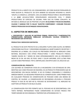 PRODUCTO EN LA MENTE DE LOS CONSUMIDORES, ASÍ COMO BUSCAR PERSUADIRLOS
PARA BUSCAR EL PRODUCTO; DE ESTA MANERA SE BUSCARA INTEGRAR AL GRUPO
“GRUPO LA CHINANTLA, UXPANAPA, CON LOS DEMÁS PRODUCTORES E INCORPORARSE
A   LA   AVAC   (ACUACULTORES   VERACRUZANOS   ASOCIACIÓN   CIVIL)   Y   DEMÁS
PRODUCTORES DE ESPECIES DE ESCAMA, PARA QUE EN FORMA CONJUNTA, SE
DIFUNDA EL MENSAJE QUE SE PROPONE UTILIZAR: EN ALEVINES Y PECES DE ENGORDA,
CALIDAD Y SANIDAD POR TU SALUD “NUESTRO COMPROMISO”. CONSUME PESCADO
FRESCO PRODUCIDO EN ESTANQUES VERACRUZANOS.



8.- ASPECTOS DE MERCADO.
a. DESCRIPCIÓN Y ANALISIS DE MATERIAS PRIMAS, PRODUCTOS Y SUBPRODUCTOS
(PRESENTACIÓN, EMPAQUES, EMBALAJE; NATURALEZA, CALIDAD, ATRIBUTOS Y
NECESIDAES QUE SATISFACE).

PRODUCTOS O SERVICIOS EXISTENTES.


EL PRODUCTO DE ESTE PROYECTO ES LA MOJARRA TILAPIA COMO ALEVÍN, UN HÍBRIDO
(ORIOCROMIS NILOTICUS Y ORIOCROMIS MOZAMBICUS) GENÉTICAMENTE REVERTIDO Y
ENGORDA DE LA MISMA, LOS CUALES SE PRETENDEN OFRECER AL MERCADO COMO
MATERIAL BIOLÓGICO CON OTROS PRODUCTORES Y COMO PRODUCTO FRESCO,
TAMAÑO RACIÓN DE 7 MESES DE EDAD APROXIMADAMENTE CON UN CRECIMIENTO
MEDIO DE 25 CM. 400 GRS. DE PESO, SANO Y COLOR UNIFORME, ESTE ULTIMO PARA
LLEVAR O BIEN PREPARADO: FRITO, EMPAPELADO, ENCHIPOTLADO O AL MOJO DE AJO.


CONSERVACIÓN DEL PRODUCTO
LOS ALEVINES SE CONSERVAN VIVOS EN LA INCUBADORA O EN ESTANQUES DE CRÍA,
MIENTRAS QUE COMO PESCADO DE ENGORDA, ES UN PRODUCTO PERECEDERO QUE SE
DESCOMPONE CON MUCHA RAPIDEZ. SI NO ES POSIBLE CONSUMIRLO O VENDERLO
INMEDIATAMENTE, ES NECESARIO PENSAR EN SU CONSERVACIÓN. COMO PRIMER PASO
EN CUALQUIER PROCESO DE CONSERVACIÓN DE PESCADO COMO UNA MEDIDA DE
CONTROL DE CALIDAD, LA CONSERVACIÓN SE RECOMIENDA APLICARLA A PESCADO
FRESCO YA QUE DE NO SER ASÍ EL PESCADO SE DETERIORARÁ Y EL MERCADO NO
ACEPTARÁ UN PRODUCTO DE BAJA CALIDAD.


LA CONSERVACIÓN POR FRÍO PERMITE QUE EL PESCADO NO SE DESCOMPONGA, CON
TANTA RAPIDEZ; REFRIGERADO PUEDE CONSERVARSE EN ESTADO FRESCO POR
TIEMPO MÁXIMO DE DOS SEMANAS A TEMPERATURA APROXIMADA DE 0° C.
 