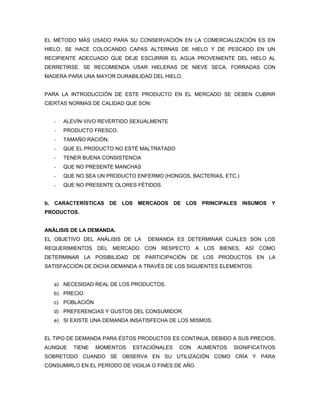 EL MÉTODO MÁS USADO PARA SU CONSERVACIÓN EN LA COMERCIALIZACIÓN ES EN
HIELO, SE HACE COLOCANDO CAPAS ALTERNAS DE HIELO Y DE PESCADO EN UN
RECIPIENTE ADECUADO QUE DEJE ESCURRIR EL AGUA PROVENIENTE DEL HIELO AL
DERRETIRSE. SE RECOMIENDA USAR HIELERAS DE NIEVE SECA, FORRADAS CON
MADERA PARA UNA MAYOR DURABILIDAD DEL HIELO.


PARA LA INTRODUCCIÓN DE ESTE PRODUCTO EN EL MERCADO SE DEBEN CUBRIR
CIERTAS NORMAS DE CALIDAD QUE SON:


   -   ALEVÍN VIVO REVERTIDO SEXUALMENTE
   -   PRODUCTO FRESCO.
   -   TAMAÑO RACIÓN.
   -   QUE EL PRODUCTO NO ESTÉ MALTRATADO
   -   TENER BUENA CONSISTENCIA
   -   QUE NO PRESENTE MANCHAS
   -   QUE NO SEA UN PRODUCTO ENFERMO (HONGOS, BACTERIAS, ETC.)
   -   QUE NO PRESENTE OLORES FÉTIDOS.


b. CARACTERÍSTICAS      DE LOS MERCADOS     DE LOS     PRINCIPALES   INSUMOS Y
PRODUCTOS.


ANÁLISIS DE LA DEMANDA.
EL OBJETIVO DEL ANÁLISIS DE LA    DEMANDA ES DETERMINAR CUALES SON LOS
REQUERIMIENTOS DEL MERCADO CON RESPECTO A LOS BIENES, ASÍ COMO
DETERMINAR LA POSIBILIDAD DE PARTICIPACIÓN DE LOS PRODUCTOS EN LA
SATISFACCIÓN DE DICHA DEMANDA A TRAVÉS DE LOS SIGUIENTES ELEMENTOS:


   a) NECESIDAD REAL DE LOS PRODUCTOS.
   b) PRECIO
   c) POBLACIÓN
   d) PREFERENCIAS Y GUSTOS DEL CONSUMIDOR.
   e) SI EXISTE UNA DEMANDA INSATISFECHA DE LOS MISMOS.


EL TIPO DE DEMANDA PARA ÉSTOS PRODUCTOS ES CONTINUA, DEBIDO A SUS PRECIOS,
AUNQUE    TIENE   MOMENTOS   ESTACIÓNALES    CON      AUMENTOS   SIGNIFICATIVOS
SOBRETODO CUANDO SE OBSERVA EN SU UTILIZACIÓN COMO CRÍA Y PARA
CONSUMIRLO EN EL PERÍODO DE VIGILIA O FINES DE AÑO.
 