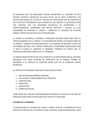 ES DESEABLE QUE LOS MEXICANOS PUEDAN INCORPORAR EL CONSUMO DE ESTA
ESPECIE ACUÍCOLA, PRODUCIDA EN AGUA DULCE, EN SU DIETA ALIMENTICIA CON
MAYOR FRECUENCIA, DE AHÍ QUE EL SISTEMA DE PRODUCCIÓN QUE SE PROPONE EN
ÉSTE PROYECTO REPRESENTA UNA ALTERNATIVA QUE PERMITE A LOS PRODUCTORES
QUE   CUENTEN   CON   LOS   RECURSOS   NATURALES,   SE   INCORPOREN   A   SU
APROVECHAMIENTO, GENERANDO UNA MAYOR CANTIDAD Y CALIDAD, LO CUAL
REDUNDARÍA EN MEJORAR EL PRECIO Y AUMENTAR EL CONSUMO DE PESCADO
FRESCO, PRODUCIDO EN AGUA DULCE VERACRUZANA.


EL “GRUPO LA CHINANTLA, UXPANAPA”, PRODUCIRÁ ALEVINES COMO CRÍA PARA SU
APROVECHAMIENTO EN LA GRANJA Y SU DISTRIBUCIÓN ENTRE LOS PRODUCTORES DE
LA REGIÓN Y ADEMÁS ESTARÁN DEDICADOS A LA ENGORDA DE MOJARRA TILAPIA, DE
400 GRAMOS DE PESO: VIVO, FRESCO, ENHIELADO O PREPARADO COSECHANDO CADA
15 DÍAS O CUANDO EL MERCADO LO DEMANDE, TENIENDO EN CUENTA QUE, EL
PROCESO DE ENGORDA TARDA DE 35 A 37 SEMANAS.


LA GRANJA PRODUCTORA ES DE CICLO COMPLETO, ES DECIR PRODUCIRÁ EL MATERIAL
BIOLÓGICO QUE COMO ALEVINES SE APROVECHE EN LA GRANJA, ADEMÁS DE
ENGORDAR A LA ESPECIE EN CUESTIÓN DESDE QUE ES UN EJEMPLAR JUVENIL
REVERTIDO.


EL PROYECTO SE DESARROLLARÁ EN LAS SIGUIENTES ETAPAS:


   1. ANÁLISIS SOCIOECONÓMICO REGIONAL.
   2. EVALUACIÓN Y FINANCIAMIENTO DEL PROYECTO.
   3. CONSTRUCCIÓN.
   4. OPERACIÓN.
   5. PRODUCCIÓN.
   6. COMERCIALIZACION.


COMO PARTE DEL ANÁLISIS SOCIOECONÓMICO REGIONAL SE REALIZÓ UN ESTUDIO DE
MERCADO COMO PARTE SUSTENTABLE DEL PROYECTO A REALIZAR.


VOLUMEN DE LA DEMANDA


LA PRODUCCIÓN DE ALEVINES DE TILAPIA Y SOBRE TODO DE LA ENGORDA DE ESTA
ESPECIE EN PARTICULAR, SE APRECIA A NIVEL NACIONAL COMO INTERNACIONAL, DADO
 