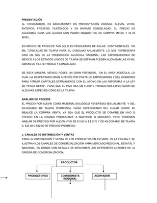 PRESENTACIÓN
AL CONSUMIDOR, ES BÁSICAMENTE EN PRESENTACIÓN VARIADA: ALEVÍN, VIVOS,
ENTEROS, FRESCOS, FILETEADOS Y EN BARRAS CONGELADAS, SU PRECIO ES
ACCESIBLE PARA LAS CLASES CON PODER ADQUISITIVO DE COMPRA MEDIO Y ALTO
NIVEL.


EN MÉXICO SE PRODUCE TAN SOLO EN PESQUERÍAS DE AGUAS CONTINENTALES, 150
MIL TONELADAS DE TILAPIA PARA SU CONSUMO ANUALMENTE, LO QUE REPRESENTA
CASI UN 50% DE LA PRODUCCIÓN ACUÍCOLA NACIONAL; LAS EXPORTACIONES DE
MÉXICO A LOS ESTADOS UNIDOS DE TILAPIA SE ESTIMAN PUEDEN ALCANZAR LAS 45 MIL
LIBRAS DE FILETE FRESCO Y CONGELADO.


DE ESTA MANERA, MÉXICO POSEE UN GRAN POTENCIAL EN EL ÁREA ACUÍCOLA, LO
CUAL HA DESPERTADO GRAN INTERÉS POR PARTE DE EMPRESARIOS Y DEL GOBIERNO
PARA ATRAER CAPITALES EXTRANJEROS CON EL APOYO EN LAS REFORMAS A LA LEY
DE PESCA DE1991, PARA QUE EL PAÍS SEA UN FUERTE PRODUCTOR-EXPLOTADOR DE
ALGUNAS ESPECIES COMO ES LA TILAPIA.


ANÁLISIS DE PRECIOS
EL PRECIO POR ALEVÍN COMO MATERIAL BIOLÓGICO REVERTIDO SEXUALMENTE Y DEL
KILOGRAMO DE TILAPIA TERMINADA, VARÍA DEPENDIENDO DEL LUGAR DONDE SE
REALICE LA COMPRA VENTA, YA SEA QUE EL PRODUCTO SE COMPRE EN VIVO O
FRESCO EN LA GRANJA PRODUCTIVA, A MAYOREO O MENUDEO, PERO PODEMOS
HABLAR DE PRECIOS POR ALEVÍN VIVO DE $ 0.50 A $ $ 0.70 Y DE KILOGRAMO DE TILAPIA
A $35.00 O $42.00 DE PRECIOS PROMEDIO.


c. CANALES DE DISTRIBUCIÓN Y VENTAS
PARA LA DISTRIBUCIÓN Y VENTA DE LOS PRODUCTOS EN ESTUDIO, EN LA FIGURA 1, SE
ILUSTRAN LOS CANALES DE COMERCIALIZACIÓN PARA MERCADO REGIONAL, ESTATAL Y
NACIONAL, EN DONDE CON DETALLE SE DESCRIBEN LOS DIFERENTES ACTORES DE LA
CADENA DE COMERCIALIZACIÓN.


                           PRODUCTOR




    PRODUCTORES            COMISIONISTA            ACOPIADOR
                            REGIONAL
 