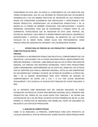CONFORMADO EN ESTE AÑO, EN APEGO AL CUMPLIMIENTO DE LOS OBJETIVOS QUE
TIENEN ESTABLECIDOS, QUE EN LOS SISTEMAS DE PRODUCCIÓN QUE ACTUALMENTE
DESARROLLAN O EN LAS MISMAS PRACTICAS DE OBTENCIÓN DE SUS PRODUCTOS,
DADAS LAS CONDICIONES ECONÓMICAS QUE PREVALECEN Y CARACTERIZAN A ESA
REGIÓN PRODUCTIVA, DIVERSIFIQUEN LAS ALTERNATIVAS PRODUCTIVAS Y EN LA
MEDIDA DE LO POSIBLE SE SIEMBRE TECNOLOGÍA. CON INSTALACIONES Y EQUIPOS
MODERNOS, NOVEDOSOS, PARA QUE SE INCORPOREN A FORMAR PARTE DE LAS
CORRIENTES TECNOLOGICAS QUE SE NECESITAN EN ESTA ZONA TROPICAL DEL
ESTADO DE VERACRUZ Y QUE DIRECTA E INDIRECTAMENTE IMPULSEN EL DESARROLLO
AGROPECUARIO Y ACUÍCOLA, RURAL REGIONAL, EN BENEFICIO DE LOS ACTORES
SOCIALES EN EL MEDIO RURAL DONDE ELLOS SON PROTAGONISTAS, COMO
PRODUCTORES DEL MUNICIPIO DE UXPANAPA Y DE LOS MUNICIPIOS VECINOS.


i.           ESTRUCTURA DE PRECIOS DE LOS PRODUCTOS Y SUBPRODUCTOS, ASÍ
COMO POLÍTICAS DE VENTA.
PRECIOS.
DE ACUERDO A LA INFORMACIÓN CONSULTADA RELATIVA AL COMPORTAMIENTO DE LOS
PRECIOS DE LOS ALEVINES Y EN LA TILAPIA FINALIZADA PARA EL ABASTECIMIENTO DEL
MERCADO REGIONAL Y NACIONAL, CABE SEÑALAR QUE EN LOS ÚLTIMOS TRES AÑOS DE
ANÁLISIS, LOS PRECIOS HAN MOSTRADO ESTABILIDAD, TANTO PARA PRODUCTORES
COMO CONSUMIDORES, MANTENIÉNDOSE EN UN COSTO DEL ORDEN DE LOS 35 PESOS
POR KG, MIENTRAS QUE PARA EL MERCADO REGIONAL, ESTOS SE HAN COMPORTADO
DE UNA MANERA MUY VARIABLE, ES DECIR, SE COTIZAN DE ACUERDO A LA ÉPOCA DEL
AÑO Y DE LA REGIÓN, REGISTRANDO PARA ESTE PERIODO DE ANÁLISIS UN
COMPORTAMIENTO DE ENTRE LOS $ 0.50 Y $ 0.70 POR ALEVÍN REVERTIDO
SEXUALMENTE Y DE $ 35,000.00 A $ 42,000.00 POR TONELADA DE TILAPIA FINALIZADA, O
MAS.


DE LO ANTERIOR CABE MENCIONAR QUE DEL ANÁLISIS REALIZADO SE PUEDE
ESTABLECER UN PRECIO DE TILAPIA PARA MERCADO NACIONAL (EN EL PRESENTE AÑO
PRODUCTIVO DEL ORDEN DE LOS 40,000 PESOS POR TONELADA Y SE ESTIMA UNA
COTIZACIÓN DE 352 A 444 GR/ PIEZA, ES DECIR UN PESO PROMEDIO DE 398 GR, LO QUE
PERMITE AL PRODUCTOR SE MANTENGA POR ARRIBA DEL PUNTO DE EQUILIBRIO EN
RELACIÓN A LOS COSTOS DE PRODUCCIÓN.


           ii. ANÁLISIS DE COMPETITIVIDAD
COMO YA SE MENCIONÓ, LA PRINCIPAL COMPETENCIA PARA ESTE PROYECTO, SE
LOCALIZA CERCANO AL SITIO DE PRODUCCION, DONDE EXISTEN VARIOS PRODUCTORES
 
