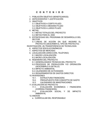C O N T E N I D O

   1. POBLACIÓN OBJETIVO (BENEFICIARIOS)
   2. ANTECEDENTES Y JUSTIFICACIÓN
   3. OBJETIVOS
       3.1. OBJETIVOS A CORTO PLAZO
       3.2. OBJETIVOS A MEDIANO PLAZO
       3.3. OBJETIVOS A LARGO PLAZO
   4. METAS
       4.1. METAS TOTALES DEL PROYECTO
       4.2. METAS PARA EL 2008
   5. ESTRATEGIAS DEL PROGRAMA DE DESARROLLO DEL
       SECTOR
       5.1. LÍNEAS DE ACCIÓN EN QUE INCIDIRÁ EL
            PROYECTO (DESCRIBIR EL TIPO DE PROYECTO)
INVESTIGACIÓN (B) TRANSFERENCIA DE TECNOLOGÍA
   6. ASPECTOS SOCIO-ECONÓMICOS
   7. ASPECTOS DE MERCADO
   8. LOCALIZACIÓN (DIRECCIÓN, TELÉFONO)
       8.1. MACRO LOCALIZACIÓN
       8.2. MICRO LOCALIZACIÓN
   9. INGENIERÍA DEL PROYECTO
       9.1. GENERALIDADES TÉCNICAS DEL PROYECTO
       9.2. PROCESOS DE PRODUCCIÓN Y/O OPERACIÓN
            (DESCRIBIRLO A DETALLE)
       9.3. IMPACTO AMBIENTAL
       9.4. CALENDARIO DE ACTIVIDADES
       9.5. REQUERIMIENTOS DE GASTOS DIRECTOS
   10. INVERSIONES
       10.1.     ESTRUCTURA FINANCIERA
       10.2.     PRESUPUESTO POR CONCEPTO DE GASTO
       10.3.     CALENDARIO DE MINISTRACIONES.
   11. EVALUACIÓN DE PROYECTO
       11.1.     EVALUACIÓN ECONÓMICA / FINANCIERA
            (CORRIDA FINANCIERA)
       11.2.     EVALUACIÓN SOCIAL Y DE IMPACTO
            AMBIENTAL
   12. ANEXOS
       a. CURRÍCULUM DEL RESPONSABLE
 