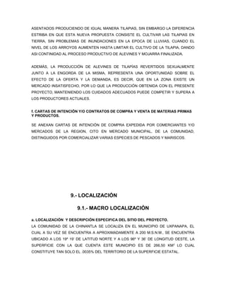 ASENTADOS PRODUCIENDO DE IGUAL MANERA TILAPIAS, SIN EMBARGO LA DIFERENCIA
ESTRIBA EN QUE ESTA NUEVA PROPUESTA CONSISTE EL CULTIVAR LAS TILAPIAS EN
TIERRA, SIN PROBLEMAS DE INUNDACIONES EN LA EPOCA DE LLUVIAS, CUANDO EL
NIVEL DE LOS ARROYOS AUMENTEN HASTA LIMITAR EL CULTIVO DE LA TILAPIA, DANDO
ASI CONTINIDAD AL PROCESO PRODUCTIVO DE ALEVINES Y MOJARRA FINALIZADA.


ADEMÁS, LA PRODUCCIÓN DE ALEVINES DE TILAPÍAS REVERTIDOS SEXUALMENTE
JUNTO A LA ENGORDA DE LA MISMA, REPRESENTA UNA OPORTUNIDAD SOBRE EL
EFECTO DE LA OFERTA Y LA DEMANDA, ES DECIR, QUE EN LA ZONA EXISTE UN
MERCADO INSATISFECHO, POR LO QUE LA PRODUCCIÓN OBTENIDA CON EL PRESENTE
PROYECTO, MANTENIENDO LOS CUIDADOS ADECUADOS PUEDE COMPETIR Y SUPERA A
LOS PRODUCTORES ACTUALES.


f. CARTAS DE INTENCIÓN Y/O CONTRATOS DE COMPRA Y VENTA DE MATERIAS PRIMAS
Y PRODUCTOS.

SE ANEXAN CARTAS DE INTENCIÓN DE COMPRA EXPEDIDA POR COMERCIANTES Y/O
MERCADOS DE LA REGION, CITO EN MERCADO MUNICIPAL, DE LA COMUNIDAD,
DISTINGUIDOS POR COMERCIALIZAR VARIAS ESPECIES DE PESCADOS Y MARISCOS.




                  9.- LOCALIZACIÓN

                     9.1.- MACRO LOCALIZACIÓN

a. LOCALIZACIÓN Y DESCRIPCIÓN ESPECIFICA DEL SITIO DEL PROYECTO.
LA COMUNIDAD DE LA CHINANTLA SE LOCALIZA EN EL MUNICIPIO DE UXPANAPA, EL
CUAL A SU VEZ SE ENCUENTRA A APROXIMADAMENTE A 200 M.S.N.M., SE ENCUENTRA
UBICADO A LOS 19º 19’ DE LATITUD NORTE Y A LOS 96º Y 36’ DE LONGITUD OESTE, LA
SUPERFICIE CON LA QUE CUENTA ESTE MUNICIPIO ES DE 266,50 KM 2 LO CUAL
CONSTITUYE TAN SOLO EL .0035% DEL TERRITORIO DE LA SUPERFICIE ESTATAL.
 