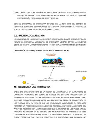 COMO CARACTERÍSTICAS CLIMÁTICAS, PREDOMINA UN CLIMA CÁLIDO HÚMEDO CON
    LLUVIAS EN VERANO, CON TEMPERATURA MEDIA ANUAL DE 18-26° C, CON UNA
    PRECIPITACIÓN TOTAL ANUAL DE 1,500 Y 2,500 MM.


CON SU OROGRAFÍA SE ENCUENTRA SITUADO EN LA ZONA SUR DEL ESTADO DE
VERACRUZ, SOBRE LAS ESTRIBACIONES DE LA SIERRA MADRE ORIENTAL. SUS SUELOS
SON DE TIPO FEOZEM, VIERTIZOL, RENDZIMA Y LUVISOL.


9.2.- MICRO LOCALIZACIÓN
LA COMUNIDAD DE LA CHINANTLA, MUNICIPIO DE UXPANAPA, DONDE SE ENCUENTRA EL
“GRUPO LA CHINANTLA, UXPANAPA”, SE ENCUENTRA UBICADA ENTRE LA LONGITUD
OESTE 96º 36’ 38” Y LATITUD NORTE 19º 19’ 44” CON UNA ALTURA MÁXIMA DE 211 M.S.N.M


DESCRIPCIÓN DEL SITIO (CROQUIS DE LOCALIZACIÓN ESPECIFICA)

                                     LA CHINANTLA,
                                       UXPANAPA




                                “GRUPO LA CHINANTLA, UXPANAPA”



                                                                      MATIAS ROMERO


    ACAYUCAN


                           CARRETERA ACAYUCAN-MATIAS ROMERO



10. INGENIERÍA DEL PROYECTO.

DADAS LAS CARACTERÍSTICAS DE LA REGIÓN DE LA CHINANTLA, EN EL MUNICIPIO DE
UXPANAPA, VERACRUZ, EN DONDE SE CARECE DE SISTEMAS PRODUCTIVOS EN
ESTANQUES DE CONCRETO Y EN TINAS PLASTIFICADAS, ESTOS SE ADECUARAN COMO
SISTEMAS PRODUCTIVOS PARA HACER MAS EFICIENTE LA TAREA DE PRODUCCIÓN DE
LAS TILAPIAS, ASÍ Y EN VISTA DE QUE LAS CONDICIONES AMBIENTALES EN ESTA ÁREA
PERMITEN LA PRODUCCIÓN DE ESTA ESPECIE ACUÍCOLA, EN TODAS LAS ÉPOCAS DEL
AÑO, Y DE ACUERDO CON LAS NECESIDADES QUE EL MERCADO DE LOS PECES A NIVEL
NACIONAL MANIFIESTA EN EL ESTUDIO DEL MERCADO QUE SE PRESENTA EN ESTE
DOCUMENTO, EXCLUSIVAMENTE PARA LOS MERCADOS REGIONAL Y ESTATAL, SE
PUEDE OBSERVAR QUE EXISTEN PERIODOS QUE PRESENTAN UNA DEMANDA NO
 