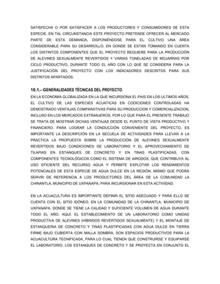 SATISFECHA O POR SATISFACER A LOS PRODUCTORES Y CONSUMIDORES DE ESTA
ESPECIE, EN TAL CIRCUNSTANCIA ESTE PROYECTO PRETENDE OFRECER AL MERCADO
PARTE      DE    ESTA   DEMANDA,   DISPONIÉNDOSE   PARA   EL    CULTIVO   UNA    ÁREA
CONSIDERABLE PARA SU DESARROLLO, EN DONDE SE ESTÁN TOMANDO EN CUENTA
LOS DISTINTOS COMPONENTES QUE EL PROYECTO REQUIERE PARA LA PRODUCCIÓN
DE ALEVINES SEXUALMENTE REVERTIDOS Y VARIAS TONELADAS DE MOJARRAS POR
CICLO PRODUCTIVO, DURANTE TODO EL AÑO CON LO QUE SE CONSIDERA PARA LA
JUSTIFICACIÓN DEL PROYECTO CON LOS INDICADORES DESCRITOS PARA SUS
DISTINTOS APARTADOS.


10.1.- GENERALIDADES TÉCNICAS DEL PROYECTO.
EN LA ECONOMIA GLOBALIZADA EN LA QUE INCURSIONA EL PAIS EN LOS ULTIMOS AÑOS,
EL CULTIVO DE LAS ESPECIES ACUATICAS EN CODICIONES CONTROLADAS HA
DEMOSTRADO VENTAJAS COMPARATIVAS PARA SU PRODUCCION Y COMERCIALIZACION,
INCLUSO EN LOS MERCADOS EXTRANJEROS, POR LO QUE PARA EL PRESENTE TRABAJO
SE TRATA DE MOSTRAR DICHAS VENTAJAS DESDE EL PUNTO DE VISTA PRODUCTIVO Y
FINANCIERO. PARA LOGRAR LA CONDUCCIÓN CONVENIENTE DEL PROYECTO, ES
IMPORTANTE LA DESCRIPCIÓN EN LA SECUELA DE ACTIVIDADES PARA LLEVAR A LA
PRACTICA LA PROPUESTA SOBRE LA PRODUCCIÓN DE ALEVINES SEXUALMENTE
REVERTIDOS BAJO CONDICIONES DE LABORATORIO Y EL APROVECHAMIENTO DE
TILAPIAS    EN    ESTANQUES   DE   CONCRETO   Y    EN   TINAS   PLASTIFICADAS,   CON
COMPONENTES TECNOLÓGICOS COMO EL SISTEMA DE AIRODOX, QUE CONTRIBUYA AL
USO EFICIENTE DEL RECURSO AGUA Y PERMITE EXPLOTAR LOS RENDIMIENTOS
POTENCIALES DE ESTA ESPECIE DE AGUA DULCE EN LA REGIÓN, MISMO QUE PODRÁ
SERVIR DE REFERENCIA A LOS PRODUCTORES DEL ÁREA DE LA COMUNIDAD LA
CHINANTLA, MUNICIPIO DE UXPANAPA, PARA INCURSIONAR EN ESTA ACTIVIDAD.


EN LA ACUACULTURA ES IMPORTANTE DEFINIR EL SITIO ADECUADO Y PARA ELLO SE
CUENTA CON EL SITIO IDÓNEO, EN LA COMUNIDAD DE LA CHINANTLA, MUNICIPIO DE
UXPANAPA, DONDE SE TIENE LA CALIDAD Y SUFICIENTE VOLUMEN DE AGUA DURANTE
TODO EL AÑO. AQUÍ, EL ESTABLECIMIENTO DE UN LABORATORIO COMO UNIDAD
PRODUCTIVA DE ALEVINES (HÍBRIDOS REVERTIDOS SEXUALMENTE) Y EL MONTAJE DE
ESTANQUERIA DE CONCRETO Y TINAS PLASTIFICADAS CON AGUA DULCE EN TIERRA
FIRME BAJO CUBIERTA CON MALLA SOMBRA, SON ESPACIOS PRODUCTIVOS PARA LA
ACUACULTURA TECNIFICADA, PARA LO CUAL TIENEN QUE CONSTRUIRSE Y EQUIPARSE
EL LABORATORIO, LOS ESTANQUES DE CONCRETO Y SE PROYECTA EN CONJUNTO EL
 