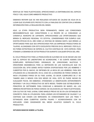 MONTAJE DE TINAS PLASTIFICADAS, APROVECHANDO LA DISPONIBILIDAD DEL ESPACIO
FÍSICO Y DEL AGUA COMO AMBIENTE PRODUCTIVO.


DEBEMOS REFERIR QUE SE HAN REALIZADO ESTUDIOS DE CALIDAD DE AGUA EN EL
LUGAR QUE OCUPARÁ ESTE PROYECTO CON LA FINALIDAD DE CONTAR CON LA MÁXIMA
INFORMACIÓN PARA LA REALIZACIÓN DEL MISMO.


AQUÍ,   LA   ETAPA   PRODUCTIVA   SERA    PERMANENTE,   DADAS   LAS   CONDICIONES
MEDIOAMBIENTALES QUE CARACTERIZAN A LA REGIÓN DE LA COMUNIDAD LA
CHINANTLA, MUNICIPIO DE UXPANAPA, APROVECHANDO LAS OPORTUNIDADES QUE
BRINDA EL MERCADO REGIONAL Y/O ESTATAL, CONSIDERANDO POR EJEMPLO QUE,
EXISTEN ÉPOCAS EN EL AÑO COMO LA VENTANA DE SEMANA SANTA, QUE BRINDA LA
OPORTUNIDAD PARA QUE SEA APROVECHADA POR LAS EMPRESAS PRODUCTORAS DE
TILAPIAS, ALCANZANDO CON ESTO EXCELENTES PRECIOS EN EL MERCADO. POR ELLO,
EN FORMA ESTRATÉGICA SE ESPERA EL CULTIVO CONTINUO DE ESTA ESPECIE, PARA
ATENDER LA DEMANDA DE ESTOS PRODUCTOS DURANTE CUALQUIER ÉPOCA DEL AÑO.


EL CICLO PRODUCTIVO PARA LA PRODUCCIÓN DE ALEVINES SE HA DE INICIAR UNA VEZ
QUE EL ESPACIO DE LABORATORIO SE ACONDICIONE, Y SE CUENTE ADEMÁS CON
EJEMPLARES      REPRODUCTORES      ORIGINALES     DE   (ORIOCROMIS    NILOTICUS   Y
ORIOCROMIS MOZAMBICUS) PARA LA OBTENCIÓN DE LOS HUEVECILLOS QUE VÍA
COLECCIÓN DEL SITIO DONDE ANTES FUERON OVOPOSITADOS POR LAS HEMBRAS Y
CUBIERTOS POR EL MACHO, SE OBTIENEN DE LA BOCA DE LAS HEMBRAS, PARA SER
UTILIZADOS EN LA INCUBACIÓN. EN EL CASO DE LA ENGORDA DE PARGO CEREZO, SE
INICIA UTILIZANDO PARGO EN SU FASE JUVENIL, ES DECIR, EJEMPLARES DE 2” DE
TAMAÑO (MAS O MENOS CON DOS MESES DE VIDA). ESTE SE PUEDE INICIAR EN
CUALQUIER FECHA, SIN EMBARGO, ATENDIENDO LA OBSERVACIÓN ANTERIORMENTE
REFERIDA Y UN CICLO PRODUCTIVO DE SIETE MESES, TENDRA QUE ESTABLECERSE A
PRINCIPIOS DE SEPTIEMBRE PARA COSECHAR A MEDIADOS DE MARZO. ASI, LOS
HÍBRIDOS REVERTIDOS DE PARGO CERESO, SE COLOCAN EN LAS TINAS PLASTIFICADAS,
CON CULTIVO DE FASE JUVENIL COMO MANEJO PREVIO SE DE EN LOS ESTANQUES DE
CONCRETO, PARA SU UTILIZACION. PARA LOGRAR LOS ESTANDARES DE CALIDAD Y LA
CANTIDAD QUE EXIGEN LOS MERCADOS, ES CONDICIONANTE QUE LAS TINAS Y
ESTANQUES SEAN CUBIERTAS CONTRA PAJARO Y ACONDICIONADOS CON UN
SOPLADOR,     COMO    OXIGENADOR    DEL   MEDIO   ACUATICO   DURANTE     EL   CICLO
PRODUCTIVO.


ESTUDIOS BÁSICOS SOBRE LA TILAPIA.
 
