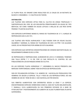 LA TILAPIA ROJA, SE ORIGINÓ COMO RESULTADO DE LA CRUZA DE UN MUTANTE DE
BLANCO O. MOZAMBICA + O. NILOTICUS EN TAIWÁN.


DISTRIBUCIÓN.
LAS TILAPIAS SON ESPECIES APTAS PARA EL CULTIVO EN ZONAS TROPICALES Y
SUBTROPICALES DEL PAÍS, SE LES ENCUENTRA PRINCIPALMENTE EN AGUAS DE TIPO
BÉNTICAS, ASÍ COMO TAMBIÉN EN AGUAS LÓTICAS A ORILLAS DE LOS RÍOS ENTRE
PIEDRAS Y PLANTAS ACUÁTICAS.


SON ESPECIES EURITERNAS SIENDO EL RANGO DE TOLERANCIA DE 12° C. AUNQUE SE
REPRODUCEN AUN A LOS 18°C.


LAS TILAPIAS SON PECES AURIHALINOS Y QUE PUEDEN VIVIR EN AGUAS DULCES,
SALOBRES Y MARINAS, EL RANGO DE TOLERANCIA DE 0/00 A 40 PPM Y EN ALGUNOS
CASOS, SE HA PRESENTADO POR ARRIBA DE ESTA SALINIDAD.


SON ESPECIES QUE SOPORTAN CONCENTRACIONES DE OXÍGENO BASTANTE BAJAS, SU
REQUERIMIENTO MÍNIMO ES DE 0.5 PPM.


SE REPRODUCEN A TEMPRANA EDAD, ALREDEDOR DE LOS 8 A 10 SEMANAS, TENIENDO
UNA TALLA ENTRE 7 Y 16 CM. POR LO QUE DIFICULTA EL CONTROL DE LAS
POBLACIONES EN LOS ESTANQUES DONDE SE CULTIVA.


EN LAS ESPECIES TILAPIA HORNORUM Y T. MOZAMBICA EL MACHO PRESENTA UNA
MARCADA TERRITORIEDAD, SOBRE TODO EN ÉPOCA DE REPRODUCCIÓN.


SON DE FECUNDACIÓN EXTERNA Y EL NÚMERO DE HUEVECILLOS PRODUCIDOS POR
HEMBRAS VÍA SEGÚN LA ESPECIE, TALLA Y PESO DE LOS REPRODUCTORES, ASÍ UNA
HEMBRA DE 200 GR. TIENE DE 800 A 1,000 HUEVECILLOS POR DESOVE.


SUS ÁMBITOS ALIMENTICIOS SON DIFERENTES SEGÚN LA EDAD Y LA ESPECIE,
ENCONTRÁNDOSE ESPECIES HERBÍVORAS COMO EL CASO DE TILAPIA MELANOPLEURA,
T. RANDALLI, CUYA ALIMENTACIÓN EN SUS PRIMEROS ESTADOS ES A BASE DE
FITOPLANCTON Y POSTERIORMENTE SE ALIMENTA DE ALGAS FILAMENTOSAS (PLANTAS
SUPERIORES).
 