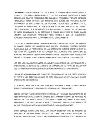 DIGESTIÓN.- LA DIGESTIBILIDAD DE LOS ALIMENTOS DEPENDERÁ DE LOS MEDIOS QUE
POSEA EL PEZ PARA FRAGMENTARLOS Y DE SUS ENZIMAS DIGESTIVAS. A NIVEL
GENERAL LAS TILAPIAS POSEEN DIENTES BUCALES Y FARÍNGEOS, Y EN LAS ESPECIES
HERBÍVORAS ESTOS ÚLTIMOS SON FUERTES, LOS CUALES LES PERMITEN MAYOR
TRITURACIÓN DE LOS ALIMENTOS QUE INGIEREN, FACTOR QUE LES AYUDA EN SU
DIGESTIÓN. ES FRECUENTE LA TASA NEGATIVA DE PRODUCCIÓN DE PECES CUANDO
LAS CONDICIONES DE ALIMENTACIÓN SON MUY POBRES O CUANDO SE ENCUENTRAN
EN ALTAS DENSIDADES EN EL ESTANQUE O AMBOS; LOS PECES EN TALES CASOS
UTILIZAN SUS RESERVAS PERDIENDO PESO, DEBIDO A QUE NO ENCUENTRAN
SUFICIENTE ALIMENTO PARA SU MANTENIMIENTO O CRECIMIENTO.


LOS PECES POSEEN UN RANGO AMPLIO DE ENZIMAS DIGESTIVAS, EN ASOCIACIÓN CON
EL RANGO AMPLIO DE ALIMENTO QUE PUEDEN CONSUMIR, EXISTEN CIERTAS
EVIDENCIAS QUE LA PROPORCIÓN DE LAS DIFERENTES ENZIMAS SECRETAS POR UN
PEZ VARÍA DE ACUERDO A LA NATURALEZA DEL ALIMENTO QUE CONSUMEN. EL
ALIMENTO INGERIDO SE DESCOMPONE POR ACCIÓN DE LAS ENZIMAS DEL PEZ QUE SON
BASTANTE DIVERSAS Y SUFICIENTES PARA DIGERIR LA MAYORÍA DE LOS ALIMENTOS.


LOS DOS USOS MÁS IMPORTANTES DEL ALIMENTO ABSORBIDO SON MANTENIMIENTO Y
CRECIMIENTO. EL EXCESO DE ALIMENTO ES ALMACENADO EN FORMA DE GRASA UNA
VEZ SATISFECHOS LOS REQUERIMIENTOS DE MANTENIMIENTO Y CRECIMIENTO.


LAS AGUAS ÁCIDAS DISMINUYEN EL APETITO DE LAS TILAPIAS, YA QUE ESTOS SE DEBEN
EN PARTE A LOS EFECTOS DAÑINOS DE ESTA AGUA QUE SE REFLEJA EN EL POBRE
CRECIMIENTO DE LOS PECES.


EL ALIMENTO FINALMENTE MOLIDO SERÁ MÁS DIGERIBLE Y POR LO TANTO MEJOR
APROVECHADO POR LA TILAPIA PARA SU DESARROLLO Y CRECIMIENTO.


DEBIDO A QUE LA TASA DE CONVERSIÓN ES MEDIDA EN TÉRMINOS DEL INCREMENTO DE
PESO POR UNIDAD DE ALIMENTO AÑADIDO, ESTA TAMBIÉN VARIARÁ DE ACUERDO AL
TAMAÑO DE LOS PECES. CUANDO LOS PECES ESTÁN PEQUEÑOS Y CRECIENDO
RÁPIDAMENTE, LA CANTIDAD DE ALIMENTO CONSUMIDO PARA EL CRECIMIENTO ES
MAYOR, DEJANDO MENOS ALIMENTO DISPONIBLE PARA MANTENIMIENTO.


OTRO DETALLE IMPORTANTE PARA UNA BUENA DIGESTIÓN SON EL NÚMERO DE
RACIONES A PROPORCIONAR. CUANDO SE TIENE CANTIDADES ILIMITADAS DE
ALIMENTO, PUEDE PASARLO POR EL INTESTINO MÁS RÁPIDAMENTE QUE CUANDO TIENE
 