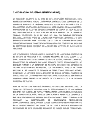 2.- POBLACIÓN OBJETIVO (BENEFICIARIOS).

LA POBLACIÓN OBJETIVO EN EL CASO DE ESTA PROPUESTA TECNOLÓGICA, ESTA
REPRESENTADA POR EL “GRUPO LA CHINANTLA, UXPANAPA, EN LA COMUNIDAD DE LA
CHINANTLA, MUNICIPIO DE UXPANAPA, VERACRUZ, EL CUAL ESTA INTEGRADO POR 17
PRODUCTORES BENEFICIADOS, DIEZ MUJERES Y SIETE HOMBRES DE BAJOS INGRESOS,
PRODUCTORES DE HULE Y DE ESPECIES ACUÍCOLAS DE ESCAMA EN AGUA DULCE EN
UNA ZONA MARGINADA DE ESTE MUNICIPIO, EN ESTE MOMENTO ES UN GRUPO DE
TRABAJO CONSTITUIDO, EL 21 DE MAYO DEL 2008, SIN EMBARGO PRETENDEN
DESARROLLAR CON EL APOYO DE LA FUNDACION PRODUCE DE VERACRUZ, A. C. ESTA
PROPUESTA ORIGINAL PARA LA REGION, CON LO CUAL SE MUESTREN RESULTADOS
SIGNIFICATIVOS CON LA TRANSFERENCIA TECNOLOGICA QUE COADYUVEN A IMPULSAR
EL DESARROLLO DULCE ACUICOLA DE LA REGION DEL UXPANAPA EN EL ESTADO DE
VERACRUZ


ASÍ, ATENDIENDO EL ANÁLISIS SOBRE EL INCREMENTO DE LA ACTIVIDAD ACUÍCOLA EN
EL ESTADO DE VERACRUZ Y EL SURESTE MEXICANO, ES FÁCIL LLEGAR A LA
CONCLUSIÓN DE QUE ES NECESARIO ESTABLECER ADEMÁS, GRANJAS COMPLETAS,
PRODUCTORAS DE ALEVINES, QUE COMO ESPACIOS FÍSICOS ACONDICIONADOS, SE
DEDIQUEN TAMBIÉN A LA OBTENCIÓN DE MATERIAL BIOLÓGICO CON ESPECIES DE
TILAPIAS GENÉTICAMENTE MEJORADAS, QUE INICIALMENTE, SURTAN DE DICHO
MATERIAL A LAS UNIDADES DE ENGORDA YA ESTABLECIDAS, PERO QUE ADEMÁS,
CONJUGUEN LA ACTIVIDAD, CON LA ENGORDA DE DICHAS ESPECIES, TENIENDO EN
CUENTA QUE CON LA INFRAESTRUCTURA FÍSICA POR ACONDICIONAR, BIEN PUEDAN
COMBINAR AMBAS TAREAS: LA INCUBACIÓN DE LOS HUEVECILLOS Y LA ENGORDA
COMERCIAL DE TILAPIAS.


AQUÍ, SE PROYECTA LA REACTIVACIÓN PRODUCTIVA INTEGRAL, DESARROLLANDO LA
TAREA DE PRODUCCION ACUÍCOLA CON EL APROVECHAMIENTO DE UNA GRANJA
DEDICADA A LA ENGORDA DE TILAPIA, Y ADEMÁS TENER LA PRODUCCIÓN DE ALEVINES
DE LA MISMA ESPECIE, COMO HÍBRIDOS GENÉTICAMENTE REVERTIDOS OBTENIDOS A
PARTIR DE LÍNEAS PURAS Y MATERIAL BIOLÓGICO MEJORADO. PARA LOGRARLO, SERÁ
NECESARIA     LA    INCORPORACIÓN     DE    COMPONENTES      TECNOLÓGICOS
COMPLEMENTARIOS A ESTE, CON LOS CUALES SE PUEDA CONTRIBUIR DIRECTAMENTE
EN EL APROVECHAMIENTO DEL AGUA QUE SE TIENE Y OBTENER RENDIMIENTOS
POTENCIALES DE ESTE PRODUCTO PESQUERO EN VARIOS CICLOS PRODUCTIVOS,
 