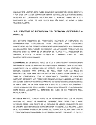 UNA CANTIDAD LIMITADA. ESTO PUEDE SIGNIFICAR UNA DIGESTIÓN MENOS COMPLETA
Y POR ENDE UNA TASA DE CONVERSIÓN MENOR. SE CONCLUYE QUE PARA UNA BUENA
DIGESTIÓN ES CONVENIENTE PROPORCIONAR EL ALIMENTO DIARIO EN 4 O 5
PORCIONES EN LUGAR DE DOS VECES POR DÍA COMO SE LLEVA A CABO
TRADICIONALMENTE.




10.2.- PROCESOS DE PRODUCCIÓN Y/O OPERACIÓN (DESCRIBIRLO A
DETALLE)


LOS SISTEMAS MODERNOS DE PRODUCCIÓN, DEMANDAN LA INSTALACIÓN DE
INFRAESTRUCTURA      ESPECIALIZADA    PARA     PRODUCIR      BAJO     CONDICIONES
CONTROLADAS, LO QUE PERMITE INCREMENTAR LOS RENDIMIENTOS Y LA CALIDAD DE
LOS PRODUCTOS PERO TAMBIÉN DIVERSIFICAR LAS ACTIVIDADES PRODUCTIVAS, EN
NUESTRO CASO SE TRATA DE LA ENGORDA DE TILAPIAS Y LA PRODUCCIÓN DE
ALEVINES, A PARTIR DE REPRODUCTORES F1 Y REPRODUCTORES F2, COMO
PROGENITORES SELECCIONADOS.


LABORATORIO. ES UN ESPACIO FÍSICO DE 3 X 5 M CONSTRUIDO Y ACONDICIONADO
INTERNAMENTE CON EQUIPO ESPECIALIZADO PARA LA REPRODUCCIÓN DE ALEVINES,
CONSISTENTE EN UN LABORATORIO DE ACRÍLICO, DONDE SE HAN ADAPTADO EL
BLOWER,   VÁLVULAS   PARA   ENTRADA   DE     AGUA,   MESA   PARA    LAS   TINAS   DE
HORMONACION, MESA PARA TINAS DE RECEPCIÓN, TUBERÍA ALIMENTADORA DE LAS
TINAS DE HORMONACION, ZONA DE HORMONACION, OXIMETRO. LA CAPACIDAD
INSTALADA CONSIDERA UNA PRODUCCIÓN MENSUAL DE HASTA 200,000 ALEVINES, DE
LOS CUALES SE ESTIMA UN APROVECHAMIENTO DE 100,000 QUE SERÁN ALEVINES PARA
LA VENTA COMO PIE DE CRÍA REVERTIDA A BASE DE ALFA METIL TETOSTERONA Y
100,000 SERÁN LOS QUE SE UTILICEN EN EL PROCESO DE ENGORDA, LO QUE LUEGO DE
SIETE MESES, ASEGURARA LA OBTENCIÓN DE 15,000 KG DE PRODUCTO FINAL
MENSUALMENTE.


ESTANQUE RÚSTICO. FORMAN PARTE DE LA INFRAESTRUCTURA QUE LA GRANJA
ACUÍCOLA DEL “GRUPO LA CHINANTLA, UXPANAPA” TIENE ESTABLECIDA Y VIENE
OPERANDO DESDE HACE TIEMPO. ES UN ESTANQUE DE MEDIDA INSIGNIFICANTE: QUE
SE UTILIZAN COMO ESTANQUES DE PRE ENGORDA Y ENGORDA. LAS TILAPIAS, LUEGO
DE SU REVERTIMIENTO SEXUAL, EN SU PROCESO DE ENGORDA NECESITAN EL ESPACIO
Y CONDICIONES APROPIADAS PARA SU OPTIMO CRECIMIENTO Y DESARROLLO, EN ESTE
 