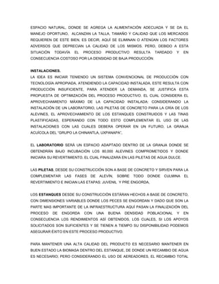 ESPACIO NATURAL, DONDE SE AGREGA LA ALIMENTACIÓN ADECUADA Y SE DA EL
MANEJO OPORTUNO, ALCANZAN LA TALLA, TAMAÑO Y CALIDAD QUE LOS MERCADOS
REQUIEREN DE ESTE BIEN, ES DECIR, AQUÍ SE ELIMINAN O ATENÚAN LOS FACTORES
ADVERSOS QUE DEPRECIAN LA CALIDAD DE LOS MISMOS. PERO, DEBIDO A ESTA
SITUACIÓN   TODAVÍA     EL   PROCESO       PRODUCTIVO   RESULTA   TARDADO    Y   EN
CONSECUENCIA COSTOSO POR LA DENSIDAD DE BAJA PRODUCCIÓN.


INSTALACIONES.
LA IDEA ES INICIAR TENIENDO UN SISTEMA CONVENCIONAL DE PRODUCCIÓN CON
TECNOLOGÍA APROPIADA, ATENDIENDO LA CAPACIDAD INSTALADA, ESTE RESULTA CON
PRODUCCIÓN INSUFICIENTE, PARA ATENDER LA DEMANDA, SE JUSTIFICA ESTA
PROPUESTA DE OPTIMIZACIÓN DEL PROCESO PRODUCTIVO. EL CUAL CONSIDERA EL
APROVECHAMIENTO MÁXIMO DE LA CAPACIDAD INSTALADA: CONSIDERANDO LA
INSTALACIÓN DE UN LABORATORIO, LAS PILETAS DE CONCRETO PARA LA CRÍA DE LOS
ALEVINES, EL APROVECHAMIENTO DE LOS ESTANQUES CONSTRUIDOS Y LAS TINAS
PLASTIFICADAS, ESPERANDO CON TODO ESTO COMPLEMENTAR EL USO DE LAS
INSTALACIONES CON LAS CUALES DEBERA OPERAR EN UN FUTURO, LA GRANJA
ACUÍCOLA DEL “GRUPO LA CHINANTLA, UXPANAPA”,


EL LABORATORIO SERÁ UN ESPACIO ADAPTADO DENTRO DE LA GRANJA DONDE SE
OBTENDRÁN BAJO INCUBACIÓN LOS 80,000 ALEVINES COMPROMETIDOS Y DONDE
INICIARA SU REVERTIMIENTO, EL CUAL FINALIZARA EN LAS PILETAS DE AGUA DULCE.


LAS PILETAS, DESDE SU CONSTRUCCIÓN SON A BASE DE CONCRETO Y SIRVEN PARA LA
COMPLEMENTAR      LAS   FASES   DE    ALEVÍN,   SOBRE   TODO   DONDE   CULMINA   EL
REVERTIMIENTO E INICIAN LAS ETAPAS: JUVENIL Y PRE ENGORDA,


LOS ESTANQUES DESDE SU CONSTRUCCIÓN ESTÁRAN HECHOS A BASE DE CONCRETO,
CON DIMENSIONES VARIABLES DONDE LOS PECES SE ENGORDAN Y DADO QUE SON LA
PARTE MAS IMPORTANTE DE LA INFRAESTRUCTURA AQUÍ PASAN LA FINALIZACIÓN DEL
PROCESO     DE   ENGORDA     CON     UNA    BUENA   DENSIDAD   POBLACIONAL   Y   EN
CONSECUENCIA LOS RENDIMIENTOS ASÍ OBTENIDOS, LOS CUALES, SI LOS APOYOS
SOLICITADOS SON SUFICIENTES Y SE TIENEN A TIEMPO SU DISPONIBILIDAD PODEMOS
ASEGURAR ÉXITO EN ESTE PROCESO PRODUCTIVO.


PARA MANTENER UNA ALTA CALIDAD DEL PRODUCTO ES NECESARIO MANTENER EN
BUEN ESTADO LA BIOMASA DENTRO DEL ESTANQUE, DE DONDE UN RECAMBIO DE AGUA
ES NECESARIO; PERO CONSIDERANDO EL USO DE AEREADORES, EL RECAMBIO TOTAL
 