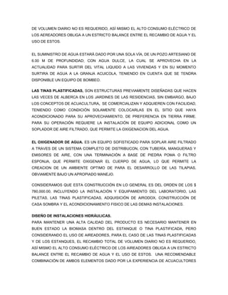 DE VOLUMEN DIARIO NO ES REQUERIDO, ASÍ MISMO EL ALTO CONSUMO ELÉCTRICO DE
LOS AEREADORES OBLIGA A UN ESTRICTO BALANCE ENTRE EL RECAMBIO DE AGUA Y EL
USO DE ESTOS.


EL SUMINISTRO DE AGUA ESTARÁ DADO POR UNA SOLA VÍA, DE UN POZO ARTESIANO DE
6.00 M DE PROFUNDIDAD; CON AGUA DULCE, LA CUAL SE APROVECHA EN LA
ACTUALIDAD PARA SURTIR DEL VITAL LIQUIDO A LAS VIVIENDAS Y EN SU MOMENTO
SURTIRA DE AGUA A LA GRANJA ACUICOLA, TENIENDO EN CUENTA QUE SE TENDRA
DISPONIBLE UN EQUIPO DE BOMBEO.

LAS TINAS PLASTIFICADAS, SON ESTRUCTURAS PREVIAMENTE DISEÑADAS QUE HACEN
LAS VECES DE ALBERCA EN LOS JARDINES DE LAS RESIDENCIAS, SIN EMBARGO, BAJO
LOS CONCEPTOS DE ACUACULTURA, SE COMERCIALIZAN Y ADQUIEREN CON FACILIDAD,
TENIENDO COMO CONDICIÓN SOLAMENTE COLOCARLAS EN EL SITIO QUE HAYA
ACONDICIONADO PARA SU APROVECHAMIENTO, DE PREFERENCIA EN TIERRA FIRME.
PARA SU OPERACIÓN REQUIERE LA INSTALACIÓN DE EQUIPO ADICIONAL COMO UN
SOPLADOR DE AIRE FILTRADO, QUE PERMITE LA OXIGENACION DEL AGUA.


EL OXIGENADOR DE AGUA. ES UN EQUIPO SOFISTICADO PARA SOPLAR AIRE FILTRADO
A TRAVES DE UN SISTEMA COMPLETO DE DISTRIBUCON, CON TUBERÍA, MANGUERAS Y
EMISORES DE AIRE, CON UNA TERMINACIÓN A BASE DE PIEDRA POMA O FILTRO
ESPONJA, QUE PERMITE OXIGENAR EL CUERPO DE AGUA, LO QUE PERMITE LA
CREACION DE UN AMBIENTE OPTIMO DE PARA EL DESARROLLO DE LAS TILAPIAS,
OBVIAMENTE BAJO UN APROPIADO MANEJO.

CONSIDERAMOS QUE ESTA CONSTRUCCIÓN EN LO GENERAL ES DEL ORDEN DE LOS $
780,000.00, INCLUYENDO LA INSTALACIÓN Y EQUIPAMIENTO DEL LABORATORIO, LAS
PILETAS, LAS TINAS PLASTIFICADAS, ADQUISICIÓN DE AIRODOX, CONSTRUCCIÓN DE
CASA SOMBRA Y EL ACONDICIONAMIENTO FISICO DE LAS DEMAS INSTALACIONES.


DISEÑO DE INSTALACIONES HIDRÁULICAS.
PARA MANTENER UNA ALTA CALIDAD DEL PRODUCTO ES NECESARIO MANTENER EN
BUEN ESTADO LA BIOMASA DENTRO DEL ESTANQUE O TINA PLASTIFICADA, PERO
CONSIDERANDO EL USO DE AIREADORES, PARA EL CASO DE LAS TINAS PLASTIFICADAS
Y DE LOS ESTANQUES, EL RECAMBIO TOTAL DE VOLUMEN DIARIO NO ES REQUERIDO,
ASÍ MISMO EL ALTO CONSUMO ELÉCTRICO DE LOS AIREADORES OBLIGA A UN ESTRICTO
BALANCE ENTRE EL RECAMBIO DE AGUA Y EL USO DE ESTOS. UNA RECOMENDABLE
COMBINACIÓN DE AMBOS ELEMENTOS DADO POR LA EXPERIENCIA DE ACUACULTORES
 