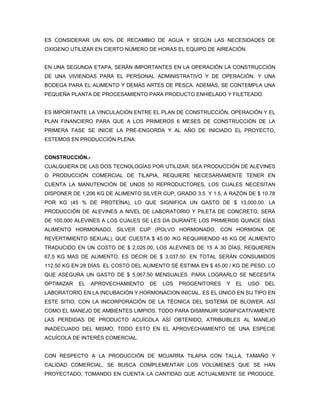 ES CONSIDERAR UN 60% DE RECAMBIO DE AGUA Y SEGÚN LAS NECESIDADES DE
OXIGENO UTILIZAR EN CIERTO NÚMERO DE HORAS EL EQUIPO DE AIREACIÓN.


EN UNA SEGUNDA ETAPA, SERÁN IMPORTANTES EN LA OPERACIÓN LA CONSTRUCCIÓN
DE UNA VIVIENDAS PARA EL PERSONAL ADMINISTRATIVO Y DE OPERACIÓN. Y UNA
BODEGA PARA EL ALIMENTO Y DEMÁS ARTES DE PESCA. ADEMÁS, SE CONTEMPLA UNA
PEQUEÑA PLANTA DE PROCESAMIENTO PARA PRODUCTO ENHIELADO Y FILETEADO.


ES IMPORTANTE LA VINCULACIÓN ENTRE EL PLAN DE CONSTRUCCIÓN, OPERACIÓN Y EL
PLAN FINANCIERO PARA QUE A LOS PRIMEROS 6 MESES DE CONSTRUCCIÓN DE LA
PRIMERA FASE SE INICIE LA PRE-ENGORDA Y AL AÑO DE INICIADO EL PROYECTO,
ESTEMOS EN PRODUCCIÓN PLENA.


CONSTRUCCIÓN.-
CUALQUIERA DE LAS DOS TECNOLOGÍAS POR UTILIZAR, SEA PRODUCCIÓN DE ALEVINES
O PRODUCCIÓN COMERCIAL DE TILAPIA, REQUIERE NECESARIAMENTE TENER EN
CUENTA LA MANUTENCIÓN DE UNOS 50 REPRODUCTORES, LOS CUALES NECESITAN
DISPONER DE 1,206 KG DE ALIMENTO SILVER CUP, GRADO 3.5 Y 1.5, A RAZÓN DE $ 10.78
POR KG (45 % DE PROTEÍNA), LO QUE SIGNIFICA UN GASTO DE $ 13,000.00. LA
PRODUCCIÓN DE ALEVINES A NIVEL DE LABORATORIO Y PILETA DE CONCRETO, SERÁ
DE 100,000 ALEVINES A LOS CUALES SE LES DA DURANTE LOS PRIMEROS QUINCE DÍAS
ALIMENTO HORMONADO, SILVER CUP (POLVO HORMONADO, CON HORMONA DE
REVERTIMIENTO SEXUAL), QUE CUESTA $ 45.00 /KG REQUIRIENDO 45 KG DE ALIMENTO
TRADUCIDO EN UN COSTO DE $ 2,025.00, LOS ALEVINES DE 15 A 30 DÍAS, REQUIEREN
67.5 KG MAS DE ALIMENTO, ES DECIR DE $ 3,037.50. EN TOTAL SERÁN CONSUMIDOS
112.50 KG EN 28 DÍAS. EL COSTO DEL ALIMENTO SE ESTIMA EN $ 45.00 / KG DE PESO, LO
QUE ASEGURA UN GASTO DE $ 5,067.50 MENSUALES. PARA LOGRARLO SE NECESITA
OPTIMIZAR   EL   APROVECHAMIENTO    DE   LOS   PROGENITORES    Y   EL   USO   DEL
LABORATORIO EN LA INCUBACIÓN Y HORMONACION INICIAL. ES EL ÚNICO EN SU TIPO EN
ESTE SITIO, CON LA INCORPORACIÓN DE LA TÉCNICA DEL SISTEMA DE BLOWER, ASÍ
COMO EL MANEJO DE AMBIENTES LIMPIOS. TODO PARA DISMINUIR SIGNIFICATIVAMENTE
LAS PERDIDAS DE PRODUCTO ACUÍCOLA ASÍ OBTENIDO, ATRIBUIBLES AL MANEJO
INADECUADO DEL MISMO, TODO ESTO EN EL APROVECHAMIENTO DE UNA ESPECIE
ACUÍCOLA DE INTERÉS COMERCIAL.


CON RESPECTO A LA PRODUCCIÓN DE MOJARRA TILAPIA CON TALLA, TAMAÑO Y
CALIDAD COMERCIAL, SE BUSCA COMPLEMENTAR LOS VOLÚMENES QUE SE HAN
PROYECTADO, TOMANDO EN CUENTA LA CANTIDAD QUE ACTUALMENTE SE PRODUCE.
 