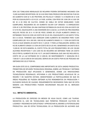 SON 3.00 TONELADAS MENSUALES DE MOJARRA PODRÁN OBTENERSE INICIANDO CON
15,000 ALEVINES REVERTIDOS, DE 30 A 60 DÍAS PARA PRODUCCIÓN NECESITAN 75.60 KG
DE ALIMENTO CON 52 % DE PROTEÍNA, EN POLVILLO Y GRADO 1.5 A RAZÓN DE $ 12.08
POR KG EQUIVALENTE A $ 913.25. LA FASE JUVENIL CON PESO DE 0.006 GR A 0.020 GR
DE 30 A 60 DÍAS DE CULTIVO, DONDE SE HABLA DE ESTAR MANEJANDO 13,000
EJEMPLARES, REQUIEREN DE UN ALIMENTO SILVER CUP GRADOS 1.5 ENRIQUECIDO
CON 45 % DE PROTEÍNA, EN UNA CANTIDAD ESTIMADA EN 234.00 KG CON UN COSTO DE
$ 10.78 /KG, EQUIVALENTE A UNA INVERSIÓN DE $ 2,522.52. LA ETAPA DE PRE-ENGORDA
INCLUYE PECES DE 20 A 10 GR DE PESO, DONDE SE UTILIZA ALIMENTO GRADO 3.5,
ESTIMANDO 756.00 KG CON UN COSTO DE $ 6.25 /KG, EQUIVALENTE A UN GASTO TOTAL
DE $ 4,725.00, TENIENDO QUE AGREGAR COMO ALIMENTO DE ENGORDA PARA 13,000
EJEMPLARES (DE 100 A 300 GR) 1,800 KG DE ALIMENTO GRADO 3.5 Y CON UN COSTO DE
$ 6.25 LO QUE GENERA UN GASTO DE $ 11,225.00 Y PARA LA FINALIZACIÓN, SERÁN 2,160
KG DE ALIMENTO GRADO 3.5 CON UN COSTO DE $ 6.25 /KG, GENERANDO UN GASTO DE $
13,500.00. DE ESTA MANERA, EL COSTO TOTAL DE LOS PROGENITORES, DE LOS 100,000
ALEVINES REVERTIDOS Y LOS 3,000 KG DE MOJARRA ASÍ OBTENIDA TIENE UN COSTO
SOLO POR EL ALIMENTO DE $ 56,115.77, UN GASTO MENSUAL QUE UNA VEZ INCLUIDO EL
COSTO DE LA LUZ ESTIMADO EN $ 5,000.00, DE MANTENIMIENTO Y GASOLINA EN $
7,000.00 Y LOS $ 8,000.00 EN SUELDOS, DERIVA EN UN COSTO POR KG DE PESCADO ASÍ
OBTENIDO DE $ 25.37 POR KG..


SIN DUDA ESTE ES EL COMPROMISO MÁS IMPORTANTE DE ESTA UNIDAD PRODUCTIVA,
PROMOTORA DE DIFUSIÓN TECNOLÓGICA REGIONAL SOBRE LAS TÉCNICAS Y SISTEMAS
DE PRODUCCIÓN AQUÍ APLICADOS O GENERADOS, DONDE LAS INNOVACIONES
TECNOLÓGICAS REGIONALES, APOYARAN A LOS PRODUCTORES ACUICOLAS DE LA
REGIÓN Y DE NUESTRO ESTADO, DEMOSTRANDO LA PARTICULARIDAD DE QUE EN
ÁREAS PEQUEÑAS SE PUEDEN OBTENER ALTOS RENDIMIENTOS EN PRODUCCIÓN Y
ELEVADOS NIVELES DE CALIDAD, REQUERIMIENTOS NECESARIOS PARA QUE DE ESTA
MANERA LOS PRODUCTORES PUEDAN INCURSIONAR INCLUSO EN EL MERCADO
NACIONAL.


10.3.-   IMPACTO AMBIENTAL.


LA PRODUCCIÓN DE ESPECIES EN MEDIOS DE AGUA DULCE, COMO LAS TILAPIAS,
NECESITAN EL USO DE TECNOLOGÍAS QUE PERMITAN PRODUCIR CULTIVOS EN
LUGARES Y REGIONES NO EXPLOTADAS Y APROVECHAR AL MÁXIMO LA POTENCIALIDAD
PRODUCTIVA. UNA DE ESTAS TECNOLOGÍAS, ES LA PRODUCCIÓN DE ALEVINES QUE
 