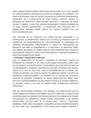 COMO HÍBRIDOS GENÉTICAMENTE REVERTIDOS SIRVAN COMO PIE DE CRÍA, ADEMÁS
DEL APROVECHAMIENTO INTENSIVO DE TILAPIAS EN ESTANQUES DE CONCRETO Y EN
TINAS PLASTIFICADAS, TODA VEZ QUE SE UTILIZAN EN SU CONSTRUCCIÓN MATERIALES
NOVEDOSOS. ASÍ, LA PRODUCCIÓN DE DICHA ESPECIE ACUÁTICA, PERMITE LA
OBTENCIÓN DE PRODUCTOS COMO MATERIAL BIOLÓGICO Y FINALIZADO DE BUENA
CALIDAD Y SANIDAD, YA QUE ESTE SISTEMA GENERALMENTE PERMITE DESARROLLAR
UN BUEN CONTROL ZOOSANITARIO, LA PRODUCCIÓN ESTA REGULADA POR LA
NORMATIVIDAD   MEXICANA   SOBRE   ÍNDICES   DE   CALIDAD   EXIGIDOS   POR   LAS
INSTITUCIONES DE SALUD.


POR TRATARSE DE UN PRODUCTO QUE PUEDE INCLUSO DESTINARSE A LA
EXPORTACIÓN, LA NORMATIVIDAD TÉCNICA QUE SE APLICA AL PRODUCTO ESTA EN
FUNCIÓN DE LOS REQUERIMIENTOS DEL PAÍS IMPORTADOR, SE CONSIDERAN LOS
ASPECTOS RELACIONADOS PRINCIPALMENTE AL GRADO DE PERECIBILIDAD DEL
PRODUCTO, ASÍ COMO LO CONCERNIENTE A LA INOCUIDAD Y AL EMPACADO, MISMO
QUE DEBERÁ REALIZARSE DE MANERA MANUAL PARA GARANTIZAR UNA EXCELENTE
SELECCIÓN DEL PRODUCTO, CON LO QUE SE BUSCARA EN EL MERCADO NACIONAL UN
BUEN POSICIONAMIENTO DEL MISMO.
i.- PROCESOS Y TECNOLOGÍAS A EMPLEAR
AQUÍ, LA PRODUCCIÓN DE ALEVINES Y ENGORDA DE MOJARRAS TILAPIAS EN
ESTANQUES DE CONCRETO Y EN TINAS PLASTIFICADAS INSTALADAS SOBRE AGUA
DULCE, NECESITA LA CONSTRUCCIÓN Y EQUIPAMIENTO DE ESTAS ESTRUCTURAS, EN
LA COMUNIDAD DE LA CHINANTLA, MUNICIPIO DE UXPANAPA, VERACRUZ. ESTE SERA EL
UNICO EN SU TIPO EN ESTE SITIO, CON LA INCORPORACION DE LA TÉCNICA DEL
SISTEMA DE AERODOX, ASI COMO EL MANEJO DE AMBIENTES LIMPIOS. CON ESTO, SE
DISMINUYEN SIGNIFICATIVAMENTE LAS PERDIDAS EN LA CALIDAD DEL PRODUCTO
ACUICOLA ASI OBTENIDO, ATRIBUIBLES AL MANEJO INADECUADO DEL MISMO, TODO
ESTO EN EL APROVECHAMIENTO DE UNA ESPECIE ACUÍCOLA DE INTERES COMERCIAL,
LA MOJARRA TILAPIA Y LOS QUE SE TENGAN COMO ALTERNATIVAS ACUICOLAS
POTENCIALES.


CON LAS INSTALACIONES REFERIDAS, SON DIVERSAS LAS EXPECTATIVAS QUE SE
TIENEN, MISMAS QUE PERMITAN VISLUMBRAR QUE EN EL CAMPO DE LA ACUACULTURA
SE DIVERSIFIQUEN LAS PERSPECTIVAS TECNOLÓGICAS, DE TAL FORMA QUE SE TENGAN
DETONADORES DEL DESARROLLO, DONDE PUEDAN CAPACITARSE A LOS PROPIOS
PRODUCTORES, EN ESTA AREA DE LA ACUACULTURA.           CON LA     TECNOLOGÍA
SEMBRADA, PODRÁ DARLE SEGUIMIENTO O DESARROLLAR INCLUSO INVESTIGACIONES
EN ESTA ÁREA DEL CONOCIMIENTO, CUYOS RESULTADOS PUEDAN VERTIRSE E
 