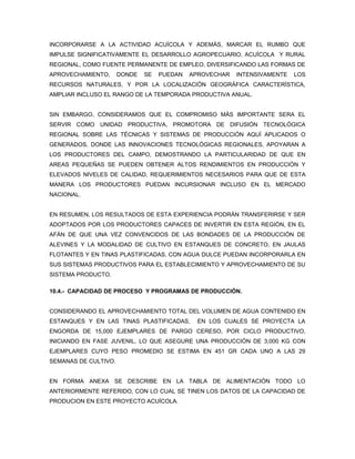 INCORPORARSE A LA ACTIVIDAD ACUÍCOLA Y ADEMÁS, MARCAR EL RUMBO QUE
IMPULSE SIGNIFICATIVAMENTE EL DESARROLLO AGROPECUARIO, ACUÍCOLA Y RURAL
REGIONAL, COMO FUENTE PERMANENTE DE EMPLEO, DIVERSIFICANDO LAS FORMAS DE
APROVECHAMIENTO,      DONDE   SE   PUEDAN   APROVECHAR   INTENSIVAMENTE   LOS
RECURSOS NATURALES, Y POR LA LOCALIZACIÓN GEOGRÁFICA CARACTERÍSTICA,
AMPLIAR INCLUSO EL RANGO DE LA TEMPORADA PRODUCTIVA ANUAL.


SIN EMBARGO, CONSIDERAMOS QUE EL COMPROMISO MÁS IMPORTANTE SERA EL
SERVIR COMO UNIDAD PRODUCTIVA, PROMOTORA DE DIFUSIÓN TECNOLÓGICA
REGIONAL SOBRE LAS TÉCNICAS Y SISTEMAS DE PRODUCCIÓN AQUÍ APLICADOS O
GENERADOS, DONDE LAS INNOVACIONES TECNOLÓGICAS REGIONALES, APOYARAN A
LOS PRODUCTORES DEL CAMPO, DEMOSTRANDO LA PARTICULARIDAD DE QUE EN
AREAS PEQUEÑAS SE PUEDEN OBTENER ALTOS RENDIMIENTOS EN PRODUCCIÓN Y
ELEVADOS NIVELES DE CALIDAD, REQUERIMIENTOS NECESARIOS PARA QUE DE ESTA
MANERA LOS PRODUCTORES PUEDAN INCURSIONAR INCLUSO EN EL MERCADO
NACIONAL.


EN RESUMEN, LOS RESULTADOS DE ESTA EXPERIENCIA PODRÁN TRANSFERIRSE Y SER
ADOPTADOS POR LOS PRODUCTORES CAPACES DE INVERTIR EN ESTA REGIÓN, EN EL
AFÁN DE QUE UNA VEZ CONVENCIDOS DE LAS BONDADES DE LA PRODUCCIÓN DE
ALEVINES Y LA MODALIDAD DE CULTIVO EN ESTANQUES DE CONCRETO, EN JAULAS
FLOTANTES Y EN TINAS PLASTIFICADAS, CON AGUA DULCE PUEDAN INCORPORARLA EN
SUS SISTEMAS PRODUCTIVOS PARA EL ESTABLECIMIENTO Y APROVECHAMIENTO DE SU
SISTEMA PRODUCTO.

10.4.- CAPACIDAD DE PROCESO Y PROGRAMAS DE PRODUCCIÓN.


CONSIDERANDO EL APROVECHAMIENTO TOTAL DEL VOLUMEN DE AGUA CONTENIDO EN
ESTANQUES Y EN LAS TINAS PLASTIFICADAS,       EN LOS CUALES SE PROYECTA LA
ENGORDA DE 15,000 EJEMPLARES DE PARGO CERESO, POR CICLO PRODUCTIVO,
INICIANDO EN FASE JUVENIL, LO QUE ASEGURE UNA PRODUCCIÓN DE 3,000 KG CON
EJEMPLARES CUYO PESO PROMEDIO SE ESTIMA EN 451 GR CADA UNO A LAS 29
SEMANAS DE CULTIVO.


EN FORMA ANEXA SE DESCRIBE EN LA TABLA DE ALIMENTACIÓN TODO LO
ANTERIORMENTE REFERIDO, CON LO CUAL SE TINEN LOS DATOS DE LA CAPACIDAD DE
PRODUCION EN ESTE PROYECTO ACUÍCOLA.
 