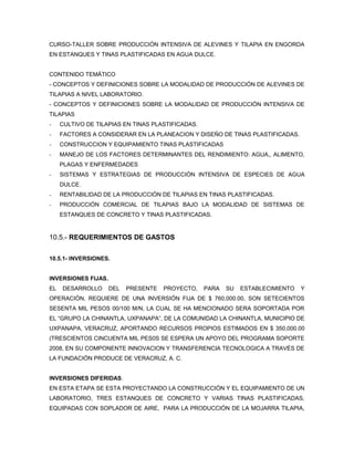 CURSO-TALLER SOBRE PRODUCCIÓN INTENSIVA DE ALEVINES Y TILAPIA EN ENGORDA
EN ESTANQUES Y TINAS PLASTIFICADAS EN AGUA DULCE.


CONTENIDO TEMÁTICO
- CONCEPTOS Y DEFINICIONES SOBRE LA MODALIDAD DE PRODUCCIÓN DE ALEVINES DE
TILAPIAS A NIVEL LABORATORIO.
- CONCEPTOS Y DEFINICIONES SOBRE LA MODALIDAD DE PRODUCCIÓN INTENSIVA DE
TILAPIAS
-    CULTIVO DE TILAPIAS EN TINAS PLASTIFICADAS.
-    FACTORES A CONSIDERAR EN LA PLANEACION Y DISEÑO DE TINAS PLASTIFICADAS.
-    CONSTRUCCION Y EQUIPAMIENTO TINAS PLASTIFICADAS
-    MANEJO DE LOS FACTORES DETERMINANTES DEL RENDIMIENTO: AGUA,, ALIMENTO,
     PLAGAS Y ENFERMEDADES
-    SISTEMAS Y ESTRATEGIAS DE PRODUCCIÓN INTENSIVA DE ESPECIES DE AGUA
     DULCE.
-    RENTABILIDAD DE LA PRODUCCIÓN DE TILAPIAS EN TINAS PLASTIFICADAS.
-    PRODUCCIÓN COMERCIAL DE TILAPIAS BAJO LA MODALIDAD DE SISTEMAS DE
     ESTANQUES DE CONCRETO Y TINAS PLASTIFICADAS.


10.5.- REQUERIMIENTOS DE GASTOS


10.5.1- INVERSIONES.


INVERSIONES FIJAS.
EL   DESARROLLO      DEL   PRESENTE   PROYECTO,    PARA   SU   ESTABLECIMIENTO   Y
OPERACIÓN, REQUIERE DE UNA INVERSIÓN FIJA DE $ 760,000.00, SON SETECIENTOS
SESENTA MIL PESOS 00/100 M/N, LA CUAL SE HA MENCIONADO SERA SOPORTADA POR
EL “GRUPO LA CHINANTLA, UXPANAPA”, DE LA COMUNIDAD LA CHINANTLA, MUNICIPIO DE
UXPANAPA, VERACRUZ, APORTANDO RECURSOS PROPIOS ESTIMADOS EN $ 350,000.00
(TRESCIENTOS CINCUENTA MIL PES0S SE ESPERA UN APOYO DEL PROGRAMA SOPORTE
2008, EN SU COMPONENTE INNOVACION Y TRANSFERENCIA TECNOLOGICA A TRAVÉS DE
LA FUNDACIÓN PRODUCE DE VERACRUZ, A. C.


INVERSIONES DIFERIDAS.
EN ESTA ETAPA SE ESTA PROYECTANDO LA CONSTRUCCIÓN Y EL EQUIPAMIENTO DE UN
LABORATORIO, TRES ESTANQUES DE CONCRETO Y VARIAS TINAS PLASTIFICADAS,
EQUIPADAS CON SOPLADOR DE AIRE, PARA LA PRODUCCIÓN DE LA MOJARRA TILAPIA,
 