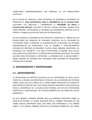 AUMENTANDO     CONSIDERABLEMENTE       LOS   INGRESOS    DE       LOS   PRODUCTORES
ACUÍCOLAS.


EN EL ESTADO DE VERACRUZ, COMO ESTRATEGIA DE DESARROLLO ECONÓMICO SE
PROMUEVE EL PLAN ESTRATÉGICO PARA EL DESARROLLO DE LA ACUACULTURA;
AJUSTANDO     LOS   OBJETIVOS   Y   LINEAMIENTOS   AL   PROGRAMA        DE   PESCA   Y
ACUACULTURA 2007-2012, QUE RIGE AL SECTOR A ESCALA NACIONAL, ADEMÁS TIENE
COMO PRINCIPAL JUSTIFICACIÓN, EL RETOMAR LAS EXPERIENCIAS EXITOSAS QUE HA
TENIDO EL TRABAJO ACUÍCOLA EN CADA SITIO DE PRODUCCIÓN.


DE ESTA MANERA, EL DESARROLLO DEL PROYECTO, CONSOLIDA EL TRABAJO DE LOS
PRODUCTORES DEL MUNICIPIO DE ÚXPANAPA, VERACRUZ, EN SU INCURSIÓN EN
ACTIVIDADES COMO LA REFERIDA, AL DIVERSIFICAR EN LA REALIDAD LOS SISTEMAS
CONVENCIONALES      DE   PRODUCCIÓN,   CON   LA    SIEMBRA    Y    APROVECHAMIENTO
INTENSIVO DE ESPECIES DE MOJARRAS TILAPIAS, COMO HÍBRIDOS REVERTIDOS, EN
ESTANQUES DE CONCRETO Y EN TINAS PLASTIFICADAS UTILIZANDO AGUA DULCE,
INCLUYENDO EN LA PROPUESTA, LA PRODUCCIÓN DE MATERIAL BIOLÓGICO, QUE COMO
ALEVINES SEAN DESTINADOS A SATISFACER LA DEMANDA QUE LA GRANJA MISMA Y
DEMAS GRANJAS DE ENGORDA QUE FUNCIONEN COMO SISTEMAS DE PRODUCCIÓN
INTENSIVA EN LA REGIÓN.


3.- ANTECEDENTES Y JUSTIFICACIÓN.

3.1.- ANTECEDENTES.

LA PRODUCCIÓN DE ESPECIES ACUÁTICAS EN LOS ECOSISTEMAS DE AGUA DULCE,
POSEE EN LA REGIÓN UNA IMPORTANCIA POTENCIAL EN LA OBTENCIÓN DE PROTEÍNA
ANIMAL, DADO QUE EN EL MARCO DE LA CRISIS SOBRE PRODUCCIÓN DE ALIMENTOS
QUE ENFRENTA NUESTRO PAÍS Y DEL MUNDO ENTERO, REPRESENTA UNA ESTRATEGIA
HACIA EL DESARROLLO DE LA ACUACULTURA INTEGRAL, SEA ESTA EN CONDICIONES
TROPICALES O SUBTROPICALES, MUY PARTICULARMENTE EN LOS PAÍSES EN VÍAS DE
DESARROLLO.


DE ESTA MANERA, PODEMOS REFERIR QUE LOS PRIMEROS REGISTROS SOBRE LA
ESPECIE DE INTERÉS, LA TILAPIA, ANOTADOS POR EL HOMBRE, PROVIENEN DE UNA
TUMBA EGIPCIA CONSTRUIDA HACE 4,000 AÑOS, QUE REPRESENTA A UN HOMBRE
NOBLE Y A SU ESPOSA TOMANDO PECES DE UN ESTANQUE DOMÉSTICO. ASÍ, DESDE
 