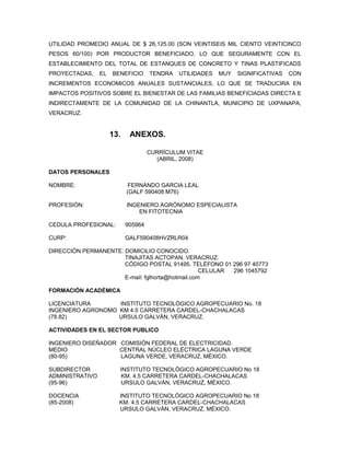 UTILIDAD PROMEDIO ANUAL DE $ 26,125.00 (SON VEINTISEIS MIL CIENTO VEINTICINCO
PESOS 60/100) POR PRODUCTOR BENEFICIADO, LO QUE SEGURAMENTE CON EL
ESTABLECIMIENTO DEL TOTAL DE ESTANQUES DE CONCRETO Y TINAS PLASTIFICADS
PROYECTADAS,     EL   BENEFICIO      TENDRA   UTILIDADES   MUY   SIGNIFICATIVAS   CON
INCREMENTOS ECONOMICOS ANUALES SUSTANCIALES, LO QUE SE TRADUCIRA EN
IMPACTOS POSITIVOS SOBRE EL BIENESTAR DE LAS FAMILIAS BENEFICIADAS DIRECTA E
INDIRECTAMENTE DE LA COMUNIDAD DE LA CHINANTLA, MUNICIPIO DE UXPANAPA,
VERACRUZ.


                      13.    ANEXOS.

                                     CURRÍCULUM VITAE
                                       (ABRIL, 2008)

DATOS PERSONALES

NOMBRE:                      FERNANDO GARCIA LEAL
                            (GALF 590408 M76)

PROFESIÓN:                  INGENIERO AGRÓNOMO ESPECIALISTA
                                EN FITOTECNIA

CEDULA PROFESIONAL:         905964

CURP:                       GALF590408HVZRLR04

DIRECCIÓN PERMANENTE: DOMICILIO CONOCIDO.
                      TINAJITAS ACTOPAN, VERACRUZ.
                      CÓDIGO POSTAL 91495. TELÉFONO 01 296 97 40773
                                                  CELULAR 296 1045792
                      E-mail: fglhorta@hotmail.com

FORMACIÓN ACADÉMICA

LICENCIATURA       INSTITUTO TECNOLÓGICO AGROPECUARIO No. 18
INGENIERO AGRONOMO KM 4.5 CARRETERA CARDEL-CHACHALACAS
(78.82)            URSULO GALVÁN, VERACRUZ.

ACTIVIDADES EN EL SECTOR PUBLICO

INGENIERO DISEÑADOR COMISIÓN FEDERAL DE ELECTRICIDAD.
MEDIO               CENTRAL NÚCLEO ELÉCTRICA LAGUNA VERDE
(80-95)             LAGUNA VERDE, VERACRUZ, MÉXICO.

SUBDIRECTOR             INSTITUTO TECNOLÓGICO AGROPECUARIO No 18
ADMINISTRATIVO          KM. 4.5 CARRETERA CARDEL-CHACHALACAS
(95-96)                 URSULO GALVÁN, VERACRUZ, MÉXICO.

DOCENCIA                INSTITUTO TECNOLÓGICO AGROPECUARIO No 18
(85-2008)               KM. 4.5 CARRETERA CARDEL-CHACHALACAS
                        URSULO GALVÁN, VERACRUZ, MÉXICO.
 